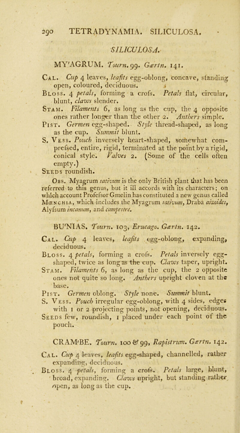 'SILICULOSA. i MY'AGRUM. Tourn,^^, G^ertn. 141. Cal. Cup 4 leaves, leajits egg-oblong, 'concave, standing open, coloured, deciduous. i Bloss. 4 petalsf forming a crofs. Petals flat, circular, • blunt, claws slender. St AM. Filaments 6, as long as the cup, the 4 opposite ones rather longtir than the other 2. Anthers'simp\Q, Pi ST. Germen egg-shaped.- Style thread-shaped, as long as the cup. Summit blunt. S, Vess. Pouch inversely heart-shaped, somewhat com- prefsed, entire, rigid, terminated at the point by a rigid, conical style. Valves 2. (Some of the cells often empty.) Seeds roundish. Obs. Myagrum sativum is the only British plant that has been referred to this genus, but it ill accords with its characters; on which account Profefsor Gmelin has constituted a new genus called Mcenchia, which includes the Myagrum sativum-^ Draba aizoides^ Alyfsum mcanum, and campestre, BU'NIAS. Totirn, 103, Et'ucago, G^rtn, 142. Cal. Cup 4 leaves, leajits egg-oblong, expanding, deciduous. ■ Bloss. 4 petals, forming a crofs. Petals inversely egg- shaped, twice as long as the cup. Claws taper, upright. St AM. Filaments 6, as long as the cup, the 2 opposite ones not quite so long. Anthers upright cloven at the base. PiST. Germen oblong. Style none. Swnmit blunt, S. Vess. Pcwc/f? irregular egg-oblong, with 4 sides, edges with I or 2 projecting points, not opening, deciduous. Seeds few, roundish, i placed under each point of the pouch. CRAM'BE. Vourn. 100^*99, Rapistrum, Gtsrtn, 142. Cal. 4 leaves, egg-shaped, channelled, rather expanding, deciduous. Bloss. 4 petals, forming a crofs. Petals large, blunt, ' broad, expanding. Claws upright, but standing rather^ open, as long as the cup.