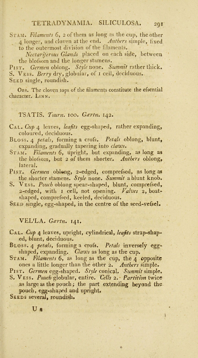 S rAM. Filamerits 6, 2 of them as long as tlie cup, the other 4 longer, and cloven at the end. Anthers simple, fixed to the outermost division of the filaments. Nectarljerous Glands placed on each side, between the blofsom and the longer stamens. PiST. oblong. Style wowg, Awww/V rather thick, S. Vess. Berry dry, globular, of i ceil, deciduous. Seed single, roundish. ^ Obs. The cloven tops of the filaments constitute the efsential character. Linn. rSATIS. T’ourn, 100. Geertn, 142. ' I Ckh, Cup 4. leaves, leaps egg-shaped, rather expanding, coloured, deciduous. Bloss. 4 petals, forming a crofs. Petals oblong, blunt, expanding, gradually tapering into claws, St AM. Filaments 6, upright, but expanding, as long as the blofsom, but 2 of them shorter. Anthers oblong, lateral. Pi ST. Germen oblong, 2-edged, comprefsed, as long as the shorter stamens. Style none. Summit a blunt knob, S. Vess. oblong spear-shaped, blunt, comprefsed, 2-edged, with i cell, not opening. Valves 2, boat- shaped, comprefsed, keeled, deciduous. Seed single, egg-shaped, in the centre of the seed-vefsel. 4 VEL'LA. Gcertn, 141. Cal. Cup 4 leaves, upright, cylindrical, leaps strap-shap- ed, blunt, deciduous. Bloss. 4 petals, forming a crofs. Petals inversely egg- shaped, expanding. Claws as long as the cup. Stam. Filaments 6, as long as the cup, the 4 opposite ones a little longer than the other 2. Anthers simple. Pi ST. Gfmm egg-shaped. conicaU Summit S, Vess. Pouch globular, entire. Cdls 2.- Partition twice as large as the pouch; the part extending beyond the pouch, egg-shaped and upright4 Seeds several, roundish. U « e