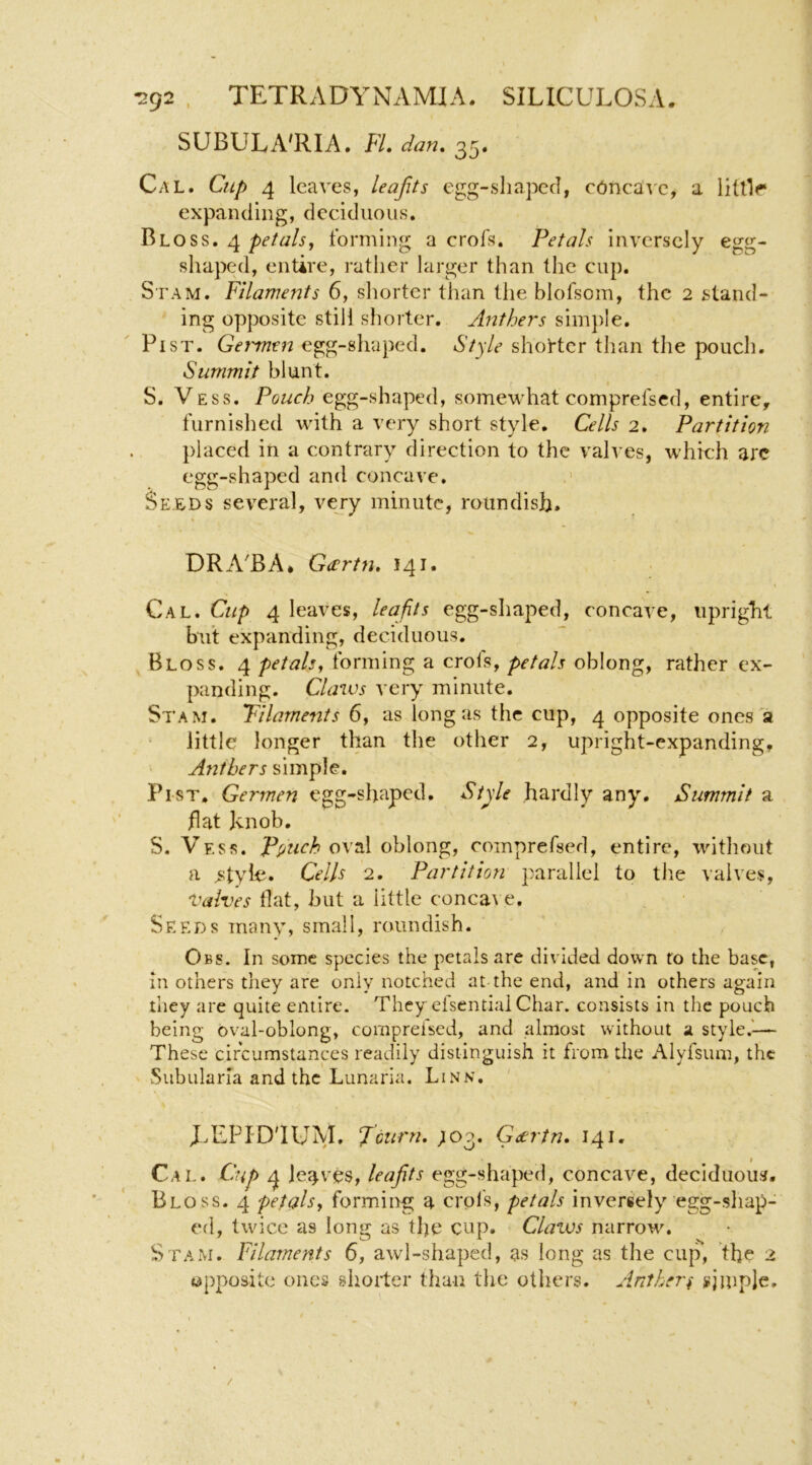 SUBULA'RIA. FL dan, 35. Cal. Cup 4 leaves, leajits cgg-sliapeci, cdnca^'e^ a littlr expanding, deciduous. Bloss. 4 forming a crofs. Petals inversely egg- shaped, entire, rather larger than the cup. S'FAM. Filaments 6, shorter than the blofsom, the 2 stand- ing opposite still shorter. Anthers sim})le. Fist. Gemnen egg-shaped. Style shorter than the pouch. Summit blunt. I S. Vess. Pouch egg-shaped, somewhat comprefsed, entire, furnished with a very short style. Cells 2. Partition placed in a contrary direction to the valves, which are egg-shaped and concave. ' Seeds several, vevy minute, roundish. DRA'BA* Gartn. 141. Cal. Cup 4 leaves, leafits egg-shaped, concave, upright but expanding, deciduous. Bloss. 4 petals^ forming a crols, petals oblong, rather ex- panding. Claws very minute. Stam. Filaments 6y as long as the cup, 4 opposite ones a ^ little longer than the other 2, upright-expanding. Anthers simple. Fist. Germen egg-shaped. Style hardly any, Summit a flat knob. S. Vess. Ppuch o\tl\ oblong, comprefsed, entire, without a ^style. Cells 2. Partition parallel to tlie valves. Valves flat, hut a little conca\ e. Seeds many, small, roundish. Obs. In some species the petals are divided down to the base, in others they are only notched at the end, and in others again they are quite entire. They eisential Char, consists in the pouch being oval-oblong, comprefsed, and almost without a style.'— These circumstances readily distinguish it from the Alyfsum, the ' Subularla and the Lunaria. Linn. ' EEPID'IUM. Jcurn. ;o3. Geertn, 141. I Cal. Cup 4 Jeeves, leajits egg-shaped, concave, deciduous. Bloss. 4 petals^ forming a crols, petals inversely egg-sliap- ed, twice as long as the cup, Clavos narrow. Stam, Filaments 6, awl-shaped, as long as the cup, the 2 opposite ones shorter than the others. Anther^ i^iiuple. /
