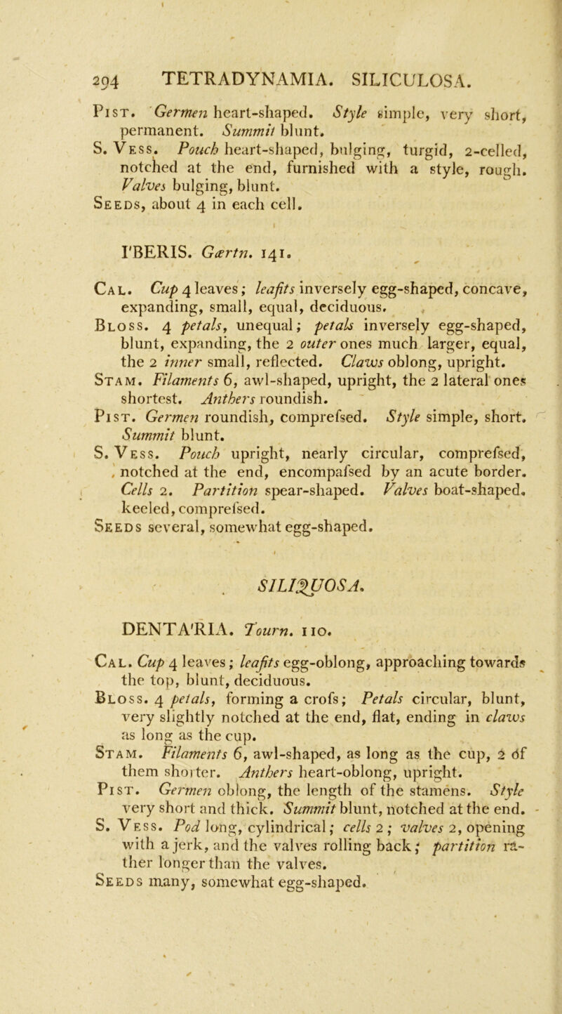 204 tetrady'namia. siliculosa. Pi ST. 'Germen heart-shaped. Style simple, very short, permanent. Summit blunt. S. Vess. heart-shaped, bulgimj, turgid, 2-celled, notched at the end, furnished with a style, rough. Ptf/wj bulging, blunt. Seeds, about 4 in each cell. I I'BERIS. Geertn, 141. Cal. C«/)4leaves; inversely egg-shaped, concave, expanding, small, equal, deciduous, . Bloss. 4 petals, unequal; petals inversely egg-shaped, blunt, expanding, the 2 outer ones much larger, equal, the 2 inner small, reflected. Claws oblong, upright. Stam. Filaments 6, awl-shaped, upright, the 2 lateral'ones shortest. Anthers roundish. Pi ST. Germen roundish, comprefsed. Style simple, short. ^ Summit blunt. S. Vess. Pouch upright, nearly circular, comprefsed, notched at the end, encompafsed by an acute border. Cells 2. Partition spear-shaped. Valves boat-shaped, keeled, comprefsed. Seeds several, somewhat egg-shaped. SILI^OSA. DENTA'RIA. Toum, no. Cal. Cup 4 leaves; leafits egg-oblong, approaching towards the top, blunt, deciduons. Bloss. 4forming a crofs; Petals circular, blunt, very slightly notched at the end, flat, ending in claws as long as the cup. St AM. Filamerits 6, awl-shaped, as long as the cup, 2 cJf them shorter. Anthers heart-oblong, upright. Pi ST. Germen oblong, the length of the stamens. Style very short and thick. Summit blunt, notched at the end. - S. Vess. Pod long, cylindrical; cells 2 ; valves 2, opening with a jerk, and the valves rolling back; partition ra- ther longer than the valves. Seeds many, somewhat egg-shaped.
