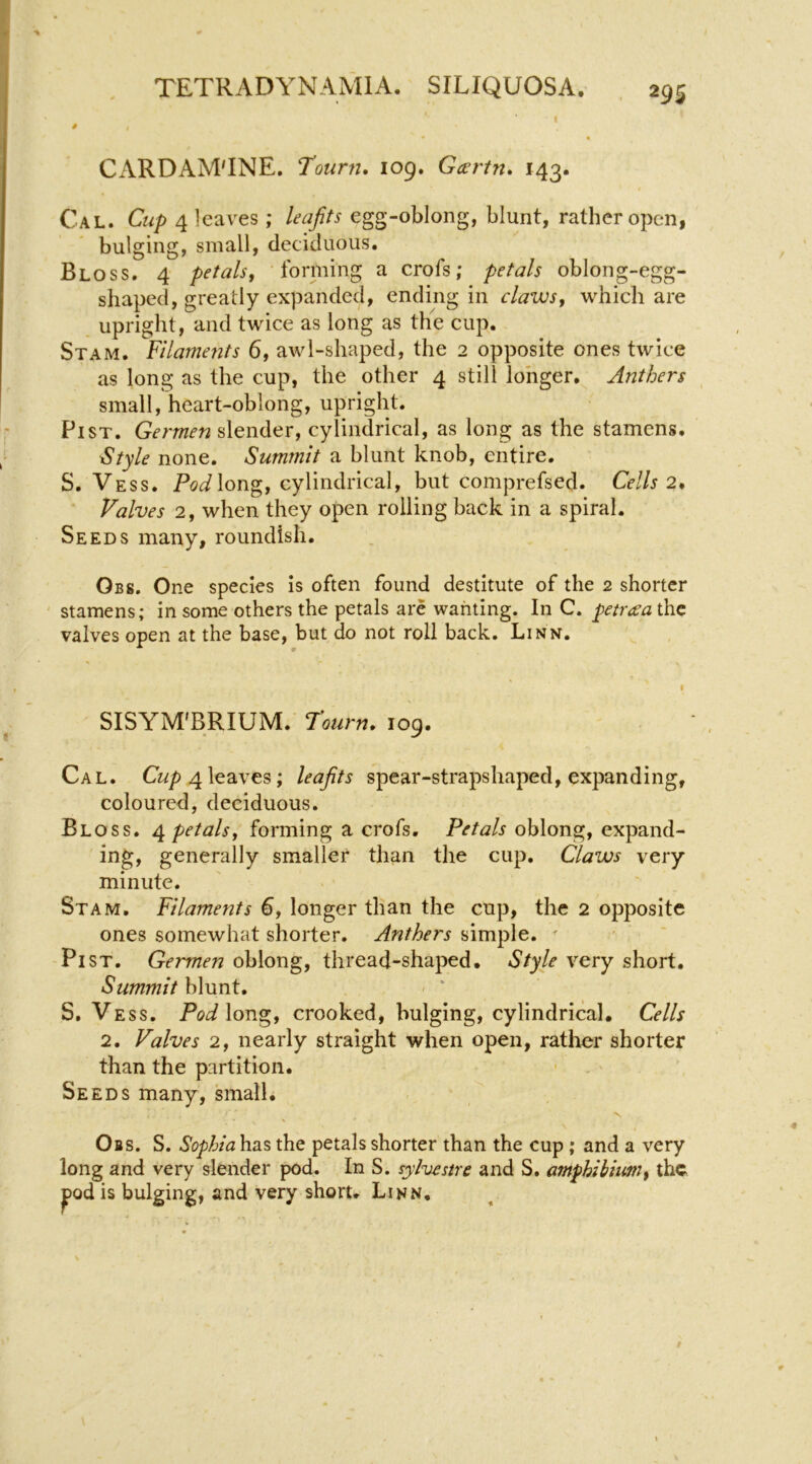 I CARDAM'INE. Tourn, 109. Gccrtn* 143. Cal. Cup 4 leaves; leafits egg-oblong, blunt, rather open, bulging, small, deciduous. Bloss. 4 petals, forming a crofs; petals oblong-egg- shaped, greatly expanded, ending in claws, which are upright, and twice as long as the cup. Stam. Filaments 6, awl-shaped, the 2 opposite ones twice as long as the cup, the other 4 still longer. Anthers small, heart-oblong, upright. Pi ST. Germen slender, cylindrical, as long as the stamens. ^tyle none. Summit a blunt knob, entire. S. Vess. PoJlong, cylindrical, but comprefsed. Cells 2* ■ Valves 2, when they open rolling back in a spiral. Seeds many, roundish. Obs. One species is often found destitute of the 2 shorter stamens; in some others the petals are wanting. In C. petreca the valves open at the base, but do not roll back. Linn. ^ SISYM'BRIUM. Tourn. 109. Cal. Cwp 4leaves; leafits spear-strapshaped, expanding, coloured, deciduous. Bloss. petals, forming a crofs. Petals oblong, expand- ing, generally smaller than the cup. Claws very minute. Stam, Filaments €, longer than the cup, the 2 opposite ones somewhat shorter. Anthers simple. ' Pi ST. Germen oblong, thread-shaped. Style very short. Summit h\Mnt, • ' S, Vess. long, crooked, bulging, cylindrical. Cells 2. Valves 2, nearly straight when open, rather shorter than the partition. - . Seeds many, small, Obs. S. Sophia has the petals shorter than the cup ; and a very long and very slender pod. In S. sylvestre and S. amphihium, the pd is bulging, and very short. Linn,