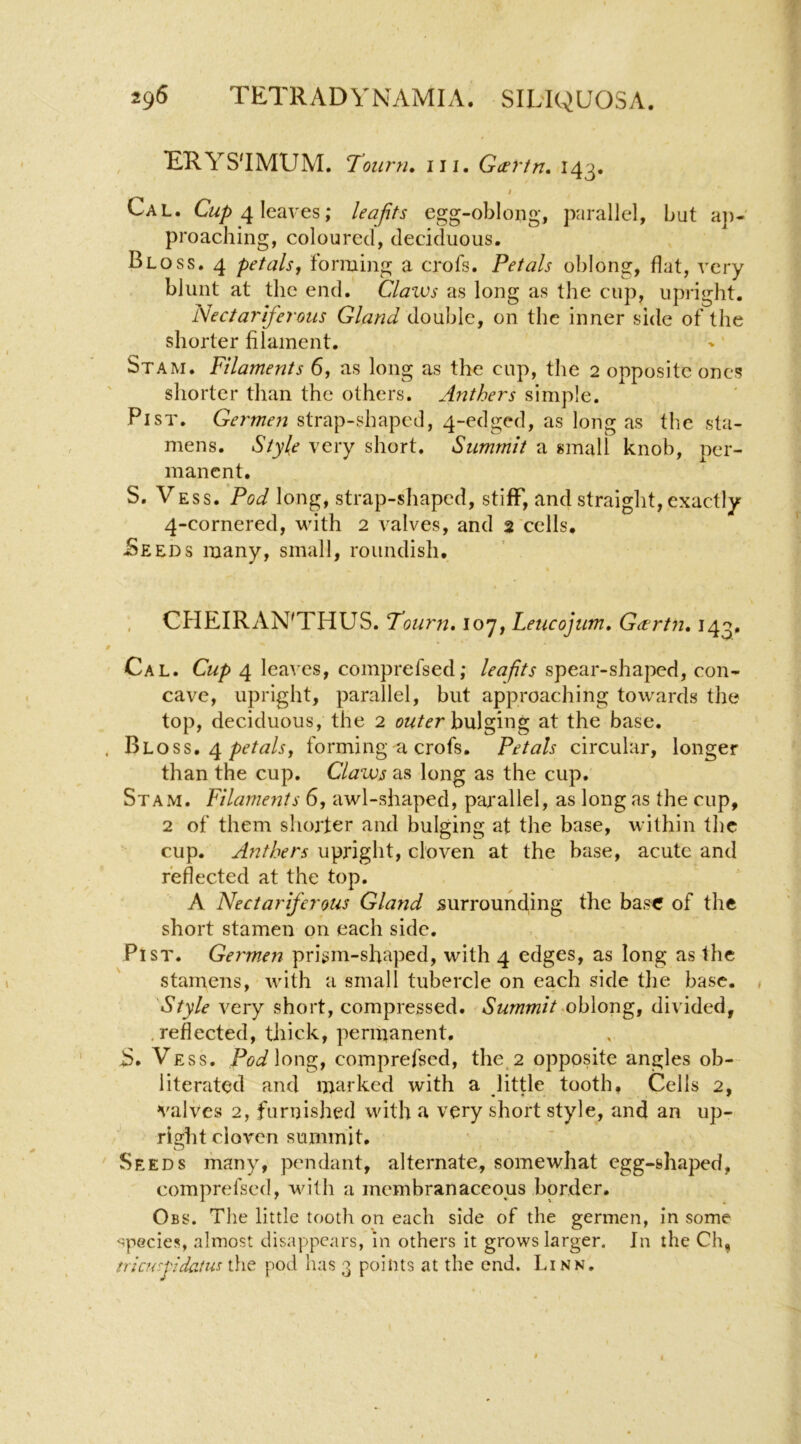 TiRYS'IMUM. Town. 111. Gxrtn. 143. t Cal. C«/) 4 leaves; leafits egg-oblong, parallel, but a])- proaching, coloured, deciduous. Bloss. 4 petals, forming a crofs. Petals oblong, flat, very blunt at the end. Claios as long as the cup, upright. Nectar ifej'otis Gland double, on the inner side of the shorter filament. Stam. Filaments 6, as long as the cup, the 2 opposite ones shorter than the others. Anthers simple. PisT. Germen strap-shaped, 4-edged, as long as the sta- mens. Style very short. Summit a small knob, per- manent. S. VESS. Pod long, strap-shaped, stiflP, and straight, exactly 4-cornered, with 2 valves, and 2 cells. -Seeds many, small, roundish. , CHEIRAN'THUS. Tourn, 107, Leucojum, Geertn, 143. Cal. Cup 4 leaves, comprefsed; leafits spear-shaped, con- cave, upright, parallel, but approaching towards the top, deciduous, the 2 bulging at the base. Bloss. 4forming a crofs. Petals circular, longer than the cup. Claws as long as the cup. Stam. Filaments 6, awl-shaped, parallel, as long as the cup, 2 of them shorter and bulging at the base, within the cup. Anthers upright, cloven at the base, acute and reflected at the top, A Nectariferous Gland surrounding the base of the short stamen on each side. Fist. Germ.en prism-sfiaped, with 4 edges, as long as the stamens, with a small tubercle on each side tlie base. , Style very short, compressed. Summit ohXoTi^, divided, < reflected, thick, permanent. iS. Vess. Pod\on^, comprefsed, the,2 opposite angles ob- literated and marked with a Jittle tooth. Cells 2, valves 2, furnished with a very short style, and an up- right cloven summit. Seeds many, pendant, alternate, somewhat egg-shaped, comprefsed, vdlh a membranaceous border, Obs. The little tooth on each side of the germen, in some species, almost disappears, in others it grows larger. In the Ch, tricu:pidatus the pod has 3 points at the end. Linn,