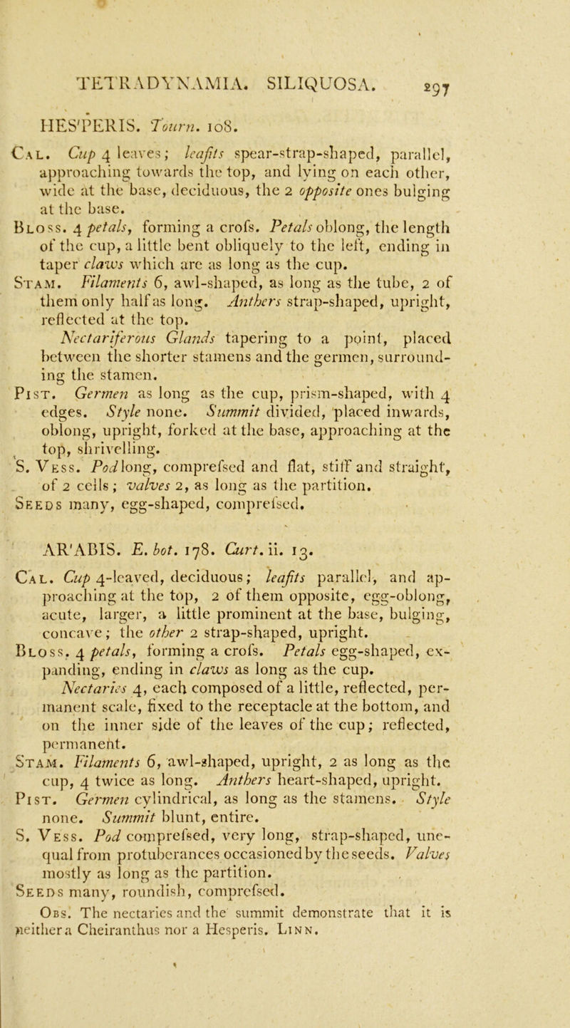 HES'PERIS. rourn, 108. Cal. C«/) 4 leaves; leajits spear-strap-shapccl, parallel, approaching towards the top, and lying on each other, wide at the base, deciduous, the 2 opposite ones bulging at the base. Bloss. petals, forming a crofs. Petals oh\ox\^, the length of the cup, a little bent obliquely to the left, ending in taper claivs which are as long as the cup. St AM. Filaments 6, awl-shaped, as long as the tube, 2 of them only half as long. Anthers strap-shaped, upright, ' reflected at the top. Nectariferous Glands tapering to a point, placed })etween the shorter stamens and the germcn, surround- ing the stamen. Pi ST. Germen as long as the cup, prism-shaped, with 4 edges. St'sF none. Summit divided, placed inwards, oblong, upright, forked at the base, approaching at the top, shrivelling. S. Vess. Pod\on^, comprefsed and flat, stiff and straight, of 2 cells; valves 2, as long as the partition. Seeds many, egg-shaped, comprefsed. V AR'ABIS. E.bot. 178. Curt,li, 13. Cal. Cwp 4-lcaved, deciduous; leafits parallel-, and ap- proaching at the top, 2 of them opposite, cgg-oblong, acute, larger, a little prominent at the base, bulging, concave; the other 2 strap-shaped, upright. Bloss. 4 petals, forming a crofs. Petals egg-shaped, ex- panding, ending in claws as long as the cup. Nectaries 4, each composed of a little, reflected, per- manent scale, fixed to the receptacle at the bottom, and on the inner side of the leaves of the cup; reflected, permaneht. Stam. Filaments 6, awl-shaped, upright, 2 as long as the cup, 4 twice as long. Anthers heart-shaped, upright. Pi ST. Germen cylindrical, as long as the stamens. . Style none. Summit blunt, entire. S. Vess. Pod comprefsed, very long, strap-shaped, une- qual from protuberances occasioned by the seeds. Valves mostly as long as the partition. Seeds many, roundish, comprcfstxl. Obs. The nectaries and the summit demonstrate that it is >ieithera Cheiranthus nor a Hesperis, Linn,
