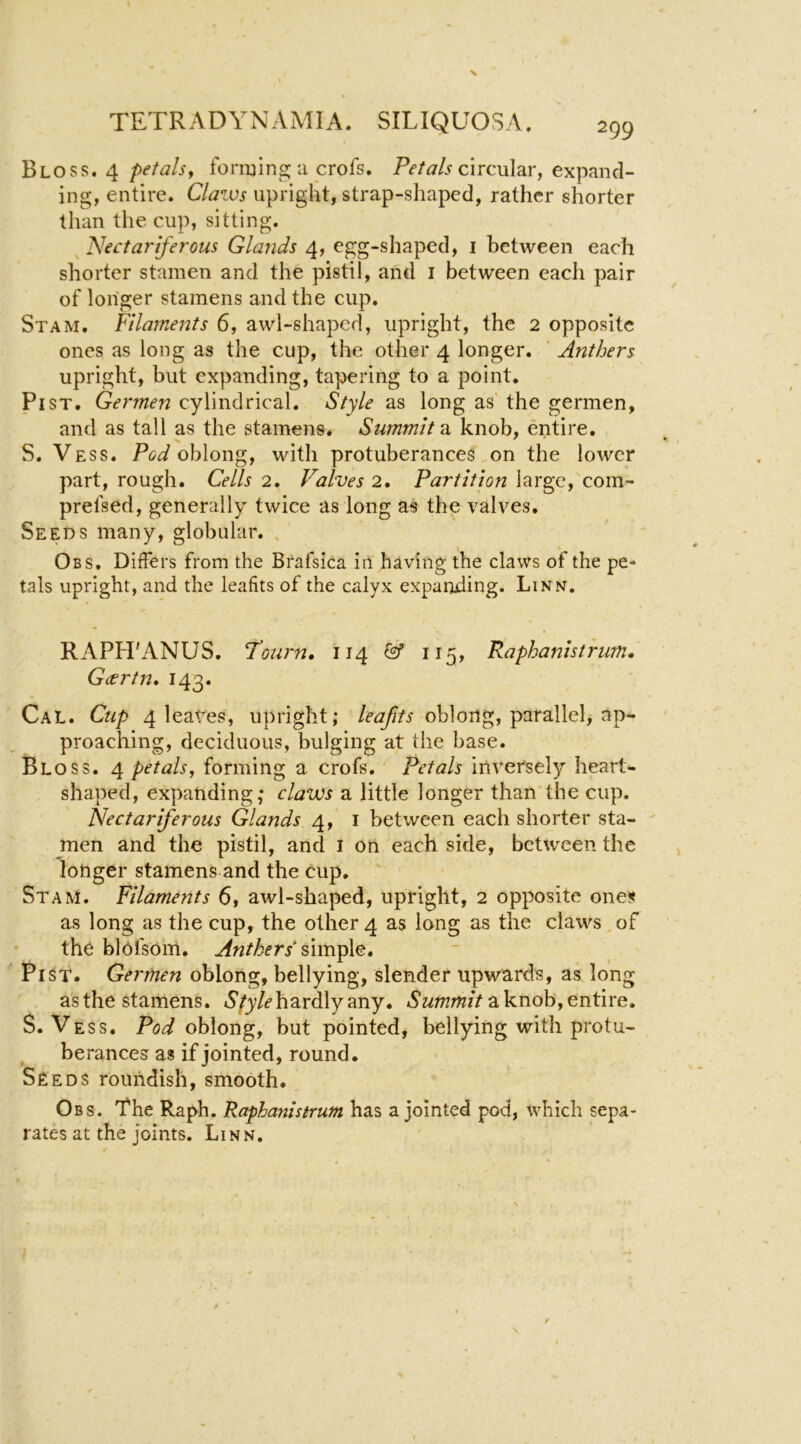 Bloss. 4 petals^ foriuing; a crofs. circular, expand- ing, entire. Claws upright, strap-shaped, rather shorter than the cup, sitting. Nectariferous Glands 4, egg-shaped, i between each shorter stamen and the pistil, and i between each pair of longer stamens and the cup. St AM. Filaments 6, awl-shaped, upright, the 2 opposite ones as long as the cup, the other 4 longer. Anthers upright, but expanding, tapering to a point. Pi ST. Germen cylindrical. Style as long as’ the germen, and as tall as the stamens. Summit 2i knob, entire. S. Vess. PeJ oblong, with protuberances on the lower part, rough. Cells 2. Valves 2. Partition large, com- prefsed, generally twice as long as the valves. Seeds many, globular. , Obs. Differs from the Brafsica in having the claws of the pe- tals upright, and the leafits of the calyx expanding. Linn. RAPH'ANUS. Tourn, 114 & 115, Raphanistrum. Gccrtn* 143. Cal. Cup 4 1 eagres, upright; oblong, parallel, ap- proaching, deciduous, bulging at the base. Bloss. 4 petals, forming a crofs. Petals inversely heart- shaped, expanding; claws a little longer than the cup. Nectariferous Glands 4, i between each shorter sta- men and the pistil, and i on each side, between the longer stamens and the cup. ' St AM. Filaments 6, awl-shaped, upright, 2 opposite ones as long as the cup, the other 4 as long as the claws of the blofsom. Anthers Pi ST. Germen oblong, bellying, slender upwards, as long asthe stamens. hardly any. a knob, entire. S. Vess. Pod oblong, but pointed, bellying with protu- berances as if jointed, round. Seeds roundish, smooth. Obs. 'fhe Raph. Raphanistrum has a jointed pod, which sepa- rates at the Joints. Linn.