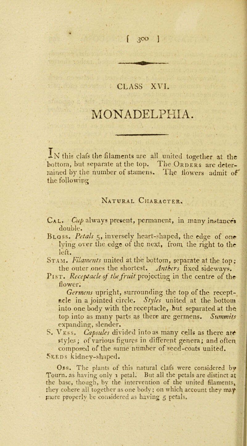 MONADELPHIA. 1 / this clafs the filaments are all united together at the bottom, hut separate at the top. The Orders aredeter- jnined by the number of s-tamens. The llowers admit oT the folloudng Natural Character. . ’ , • \ \ t Cal. always present, permanent, in many instance's i double. ’ j Bloss. Petals 5, inversely heart-shaped, the edge of one 1 ' lying over the edge of the next, from the right to the i left. , St AM. Filaments united at the bottom, separate at the top; j the outer ones the shortest. Anthers fixed sideways. 'j Pi ST. Receptacle of the fruit projecting in the centre of the j flower. ' 1 Germens upright, surrounding the top of the rccept-^ ; fide in a jointed circle. Styles united at the bottom into one body with the receptacle, but separated at the top into as many parts ns there are germens. Summits ' expanding, slender. S. Vess. Capsules divided intoas many cells as there ar^ ■ styjes; of various figures in different genera; and often, composed of the same number of seed-coats united. .Seeds kidney-shaped. Obs. The plants of this natural clafs were considered by Tourn. as having only 1 petal. But all the petals are distinct at the base, though, by the intervention of the united fiLaments, \ they cohere all together as one body; on which account they may jnore properly be considered as having 5 petals.