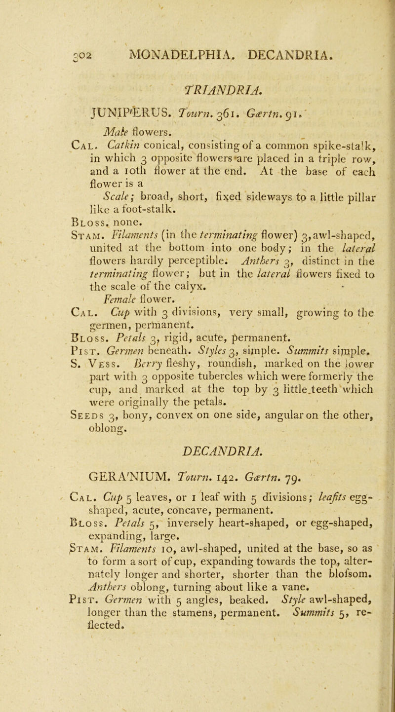 ' ' rRlANDRIA. JUNIP'ERUS. Tourn.^61. Geertn.<^\A \ Milk flowers. Cal. Catkin conical, consisting of a common spike-stalk, in which 3 opposite flowers *are placed in a triple row, and a loth flower at the end. At the base of each flower is a Scale; broad, short, fijved sideways to a little pillar like a foot-stalk. Bloss. none. Stam. Filaments (in the terminating flower) 3,awl-shaped, united at the bottom into one body; in the lateral flowers hardly perceptible; Anthers 3, distinct in the terminating flower; but in the lateral flowers fixed to the scale of the calyx. ' Female flower. Cal. Cup with 3 divisions, very small, growing to the germen, permanent. Bloss. Petals 3^ rigid, acute, permanent. Pi ST. Gelinen hicnc'dih.. Styles 0,, simple. Summits simple^ S. Vess. firrry fleshy, roundish, marked on the lower part with 3 opposite tubercles which were formerly the cup, and marked at the top by 3 little.teeth which were originally the petals. Seeds 3, bony, convex on one side, angular on the other, oblong. DECANDRIA. GERA'NIUM. Tourn. 142. Geertn. 79. ' ^ Cal. Cup 5 leaves, or i leaf with 5 divisions; leaftse^g-^ . ' shaped, acute, concave, permanent. Bloss. Petals 5,' inversely heart-shaped, or egg-shaped, expanding, large, ^TAM. Filaments 10, awl-shaped, united at the base, so as ' to form a sort of cup, expanding towards the top, alter- nately longer and shorter, shorter than the blofsom. Anthers oblong, turning about like a vane. PiST. Germen with 5 angles, beaked. Style awl-shaped, longer than the stamens, permanent. Summits 5, re- flected.