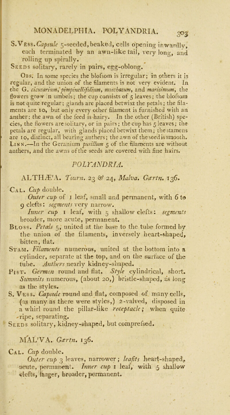 S,yKss,Capsule 5-seeded,beaked, cells opening inwardly,' each terminated by an awn-like tail, very long, and rolling up spirally. Seeds solitary, rarely in pairs, egg-oblong. Obs. In some species the blofsom is irregular; in others it is regular, and the union of the filaments is not very evident. In the G. cicutariiim^pimpineUifolhmy moschatum^ and maritimum^ the flowers grow :n umbels; the cup consists of 5 leaves; the blofsom is not quite regular; glands are placed betwixt the petals; the fila- ments are 10, but only every other filament is furnished with an anther: the awn of the feed is hairy. In the other (British) spe- cies, the flowers arc solitary, or in pairs; the cup has 5 leaves; the I petals are regular, with glands placed betwixt them; the stamens ' are 10, distinct, all bearing anthers; the awn of the seed is smooth. Linn.—In the Geranium pusilliim 5 of the filaments are without anthers, and the awns of the seeds are covered with line hairs. POLTANDRIA. ALTHiLi'A. Tourn» 23 24, Malva, Gcertn* 135. Cal. Cup double. Outer cup of i leaf, small and permanent, with 6 to 9 clefts: segments very narrow. Inner cup i leaf, with 5 shallow clefts: segments broader, more acute, permanent. Bloss. Petals 5,' united at the ba^e to the tube formed by the union of the filaments, inversely heart-shaped, bitten, fiat. Stam. Filaments numerous, united at the bottom into a cylinder, separate at the top, and on the surface of the tube. Anthers nearly kidney-shaped. Fist. Germen round and flat. Style cylindrical, short. Summits numerous, (about 20,) bristle-shaped, as long ' as the styles. S. Vess. Capsule round and flat, composed of many cells, (as many as there were styles,) 2-valved, disposed in a whirl round the pillar-like receptacle; when quite ripe, separating. ' Seeds solitary, kidney-shaped, but comprefsed. MAL'VA. Gartn. 136. Cal. Cup double. Outer cup 3 leaves, narrower; leafits heart-shaped, acute, perman^ent. Inner cup i leaf, with 5 shallow vlefts, larger, broader, permanent.