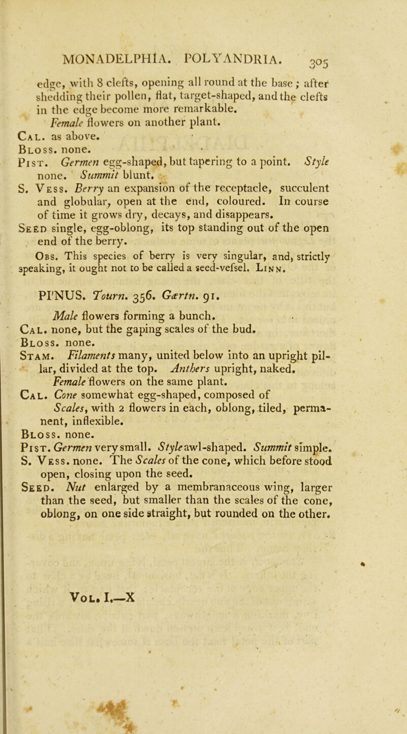 I ecl^c, witli 8 clefts, opening all round at the base ; after shedding their pollen, flat, target-shaped, and the clefts in the edge become more remarkable. Female flowers on another plant. Cal. as above. Bloss. none. Pi ST. Germen egg-shaped, but tapering to a point. Style none. ' Summit blunt, S, Vess. Berry an expansion of the receptacle, succulent and globular, open at the end, coloured. In course of time it grows dry, decays, and disappears. Seed single, egg-oblong, its top standing out of the 02>en end of the berry. Obs. This species of berry is very singular, and, strictly speaking, it ought not to be called a seed-vefsel. Linn, PI'NUS. T‘ourn* 356. Gcsrtn, 91, Male flowers forming a bunch. Cal. none, but the gaping scales of'the bud. Bloss, none, Stam. Filaments\n2iTiYj united below into an upright pil- lar, divided at the top. Anthers upright, naked. Female flowers on the same plant. Cal. Cone somewhat egg-shaped, composed of Scalesf with 2 flowers in each, oblong, tiled,* perma- nent, inflexible. Bloss. none. Pi ST. very small. awl-shaped. simple. S. Vess. none. The Scales of the cone, which before stood open, closing upon the seed. Seed. Nut enlarged by a membranaceous wing, larger than the seed, but smaller than the scales of the cone, oblong, on one side straight, but rounded on the other. % VoL. I.-X 9