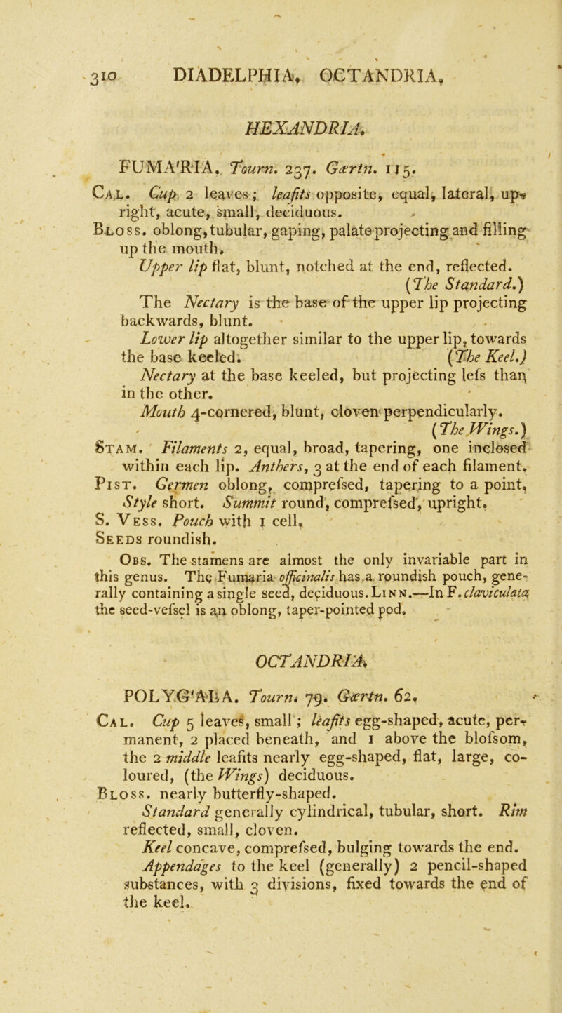 HEXANDRIA, ' «• FUMA'RIA,, T^^ourn, 237. Gtsrtn, IJ5. Cax* Cup, 2 leaves.; kafits opposite, equal, lateral,.up^ right, acute, small, deciduous. B1.0SS. oblong, tubular, gaping, palate projecting and filling up the mouth. Upper' lip flat, blunt, notched at the end, reflected. [The Standard,) The Nectary is the base of the upper lip projecting backwards, blunt. Lower lip altogether similar to the upper lip, towards the base keeled; ' [The Keel,} Nectary at the base keeled, but projecting lets thaq' in the other. Mouth 4-cornered, blunt, cloven perpendicularly. [The Wings,) Stam. ' Filaments 2, equal, broad, tapering, one inclosed within each lip. Anthers^ 3 at the end of each filament. Pi ST. Germen oblong, comprefsed, tapering to a point, short. tS'www/V round', comprefsedy upright. S. Vess. Pouch with I cell. Seeds roundish. Obs. The stamens arc almost the only invariable part in this genus. The Fumaria has.a, roundish pouch, gene- rally containing a single seed, deciduous.Linn.—In the seed-vefsel is an oblong, taper-pointed pod'. « / OCTANDRIA, POLYG'AIlA. Tourm 79* Gccrtn* 62. Cal. Cup 5 leaves, small; leafits egg-shaped, acute, perr manent, 2 placed beneath, and i above the blofsom, the 2 middle leafits nearly egg-shaped, fiat, large, co- loured, (the Wings) deciduous. Bloss. nearly butterfly-shaped. Standard generally cylindrical, tubular, short. Rim reflected, small, cloven. Keel concave, comprefsed, bulging towards the end. Appendages to the keel (generally) 2 pencil-shaped substances, with 3 divisions, fixed towards the ^nd of the keel.