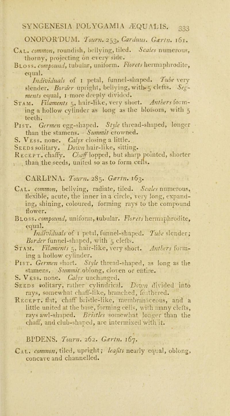 I ONOPOR^DUM. Tourn. 253, Carduus, Gd^rtn, i6i. Cal. common, roundish, bellying, tiled. Scales numerous, thorny, projecting on every side. Bloss. compound, tubular, uniform. F/orc/j hermaphrodite, equal. Individuals of i petal, funnel-siiaped. Tube very slender. Border upright, bellying, with- 5 clefts. Seg- ments I more deeply divided. Stam. Filaments 5, hair-like, very short. Anthers foxm- ing a hollow cylinder as long as the blolsom, with 5 teeth. Pi SI. Germen egg-shaped. Style thread-shaped, longer than the stamens. Summit crowned. S. Vess. none. Calyx closing a little. Seeds solitary. ' hair-like, sitting. Regept. chaffy. lopped, but sharp pointed, shorter i than the seeds, united so as to form ceils. CARLPNA. Toiirn, 285. Gcertn* 163. Cal. common, bellying, radiate, tiled. Acij/er numerous, iiexible, acute, the inner in a circle, very long, expand- ing, shining, coloured, forming rays to the compound flower. Bloss. compound, uniform, tubular. Florets hermaphrodite, equal. Individuals of i ])etal, funnel-shaped. Tube ; funnel-shaped, with 5 clefts. Stam. Filaments hair-like, very short. Anthers form- ing a hollow cylinder. Pi ST. Germen short. Style thread-shaped, as long as the stamens. Summit oblong, cloven or entire. S. Vess. none. Calyx unchanged. Seeds solitary, rather cylindrical. Down divided into rays, somewhat chaff-like, branched, feathered. Regept. fiat, chaff bristle-like, membranaceous, and a little united at tJie base, forming cells, with many clefts, rays awl-sha])cd. Bristles somewhat longer than the cjiaff, and club-shaped, are intermixed with it. BPDENS. Tourn, 262. Geertn, 167. Cal. tiled, upright; nearly equal, oblong, concave and channelled.