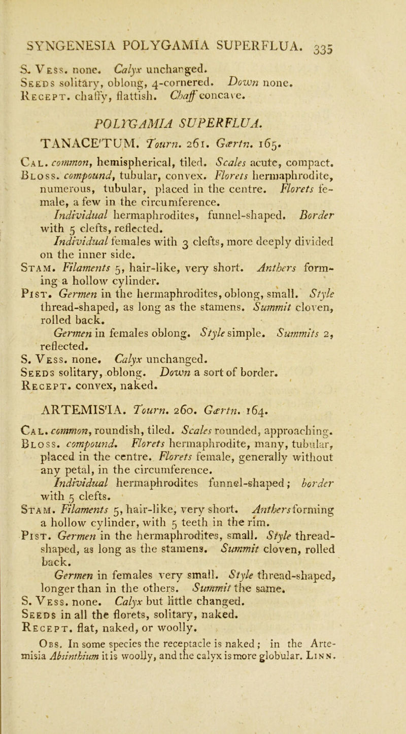 Vess. none. Calyx uncharged. Seeds solitary, oblong, 4-cornered. Down none, Recept. chatly, flattisli. concave. POLIVAMIA SUPERFLUA. TANACE'TUM. T’ourn, 261. G<ertn. 165, Cal. common, hemispherical, tiled. Scales acute, compact. Bloss. compound, tubular, convex. Florets hermaphrodite, numerous, tubular, placed in the centre. Florets fe- male, a few in the circumference. Individual hermaphrodites, funnel-shaped. Border with 5 clefts, reflected. Individual females with 3 clefts, more deeply divided on the inner side. Stam. Filaments 5, hair-like, very short. Anthers form- ing a hollow cylinder. PiST. Germen in the hermaphi'odites, oblong, small. Style thread-shaped, as long as the stamens. Summit cloven, rolled back, in females oblong. simple. Summits 2, reflected. S. Vess. none. Calyx unchanged. Seeds solitary, oblong. Down a sort of border. Recept. convex, naked. ARTEMISIA. Tourn, 260. Gcertn, 164. Cal. common, roundish, tiled. Scales rounded, approaching. Bloss. compound. Florets hermaphrodite, many, tubular, placed in the centre. Florets female, generally without any petal, in the circumference. Individual hermaphrodites funnel-shaped; border with 5 clefts. • Stam. Filaments 5, hair-like, very short. Atitherslonilm^ a hollow cylinder, with 5 teeth in the rim. Pi ST. Germen in the hermaphrodites, small. Style thread- shaped, as long as the stamens. Summit cloven, rolled back, Germen in females very small. Style thread-shaped, longer than in the others. Summit the same. S. Vess. none. Calyx but little changed. Seeds in all the florets, solitary, naked. Recept. flat, naked, or woolly. Obs. In some species the receptacle is naked ; in the Arte- misia Absinthium itis woolly, and the calyx ismore globular. Linn.