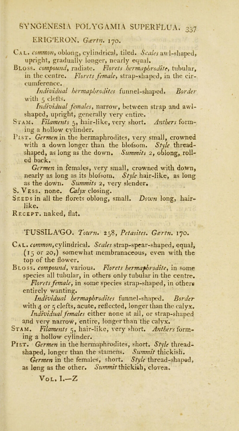 ERIG'ILRON. Gt£7't7i. 170. Cal. cot7imo7iy oblong, cylindrical, tiled. Scales a\vl-slia|)ed, upright, gradually longer, nearly equal. Bloss. compound, radiate. Florets bermaphroditt, tubular, in the centre. Florets female, strap-shaped, in the cir- cumference. Individual hei'maphrodltes funnel-sliaped* Border with 5 clefts. Individual females, narrow, between strap and awl- shaped, upright, generally very entire. Stam. Filaments 5, hair-like, very short. Anthers lorm- ing a hollow cylinder. Pi ST. Ge7'men in the hermaphrodites, very small, crowned with a down longer than the blofsom. Style thread- shaped, as long as the down. Summits 2, oblong,,roll- ed back, Germen in females, very small, crowned with down, nearly as long as its blofsom. Style hair-like, as long as the down. Summits 2, very slender, S. Vess. none. Gz/yr closing. Seeds in all the florets oblong, small, Down long, hair- like, Recept. naked, flat. TUSSILA'GO. Tourn» 258, Petasites, Gcertn» 170. Cal, common,cy\m^nc2^» Scales strap-spear-shaped, equal, (15 or 20,) somewhat membranaceous, even wdth the top of the flower. Bloss. compou7id, various. Florets hermaphrodite, in some species all tubular, in others only tubular in the centre. Florets female, in some species strap-shaped, in others entirely wanting. Individual hermaphrodites funnel-shaped. Border with 4 or 5 clefts, acute, reflected, longer than the calyx. Individual females either none at ail, or strap-shaped and very narrow, entire, longer than the calyx. Stam. Filaments 5, hair-like, very short. Anthers lonv.* ing a hollow cylinder. Pi ST. Germen in the hermaphrodites, short. Style thread- shaped, longer than the stamens. Summit thickish, Germen in the females, short. Style thread-shaped, as long as the other, thickish, cloven. VoL.I,—Z