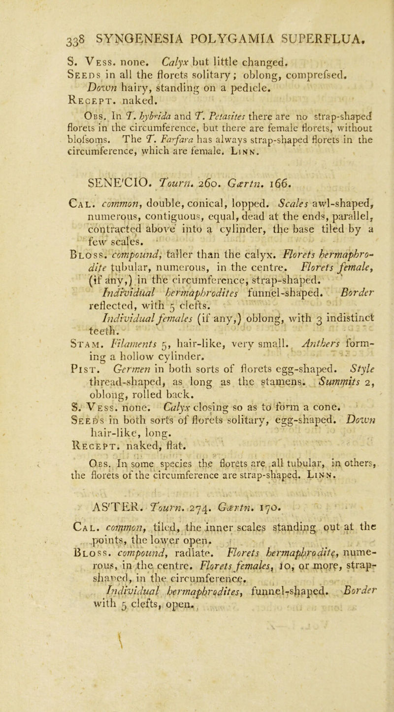 S. Vess. none. Calyx hui little changed. Seeds in all the florets solitary; oblong, comprefsed. Down hairy, standing on a pedicle. Regept. naked. Obs. In 7. hyh^ida and Y. Fetantes there are no strap-shaped florets in the circumference, but there are female florets, without blofsoms. The T. Fa^fara has always strap-shaped florets in the circumference, which are female. Linn. SENE'CIO. Journ* 260, Gartn, 166. Cal. double, conical, lopped, awl-shaped, numerous, contiguous, equal, dead at the ends, parallel, contracted above' into a cylinder, the base tiled by a few^ scales. Bloss. compound, taller than the calyx. Florets hermaphro^ dite tubular, numerous, in the centre. Florets female, (if any,) in the circitmfercnce, strap-shaped. Individual hermaphrodites funnel-shaped. Border reflected, wdth 5 clefts'. Individual females (if any,) oblong, with 3 indistinct teeth. Stam. Filaments 5, hair-like, very small.^ Anthers form- ing a hollow cylinder. Pi ST. Germen in both sorts of florets egg-shaped. Style thread-shaped, as long as the stamens. Summits 2, oblong, rolled back. S. Vess. none. Calyx closing so as to form a cone. Seeds in both sorts of florets solitary, egg-shaped. Doivn hair-like, long. Regept,.naked, flat. Obs. In some species the florets are all tubular, in others, the florets of the circumference are strap-shaped. Linn, AS'TER. Y/9«r«. 274. Gcertn, 170. Cal. coTjimon, tiled, the inner scales standing out at the ^.qjoints, the lower open. Bloss. compound, radiate. Florets hermaphrodite, nume- rous, in 4he centre. Florets females^ io, or mor^, strap- shaned, in the circumference. ■ i Individual hermaphrodites, funnelTsJiaped. Border with 5 clefts, open.,