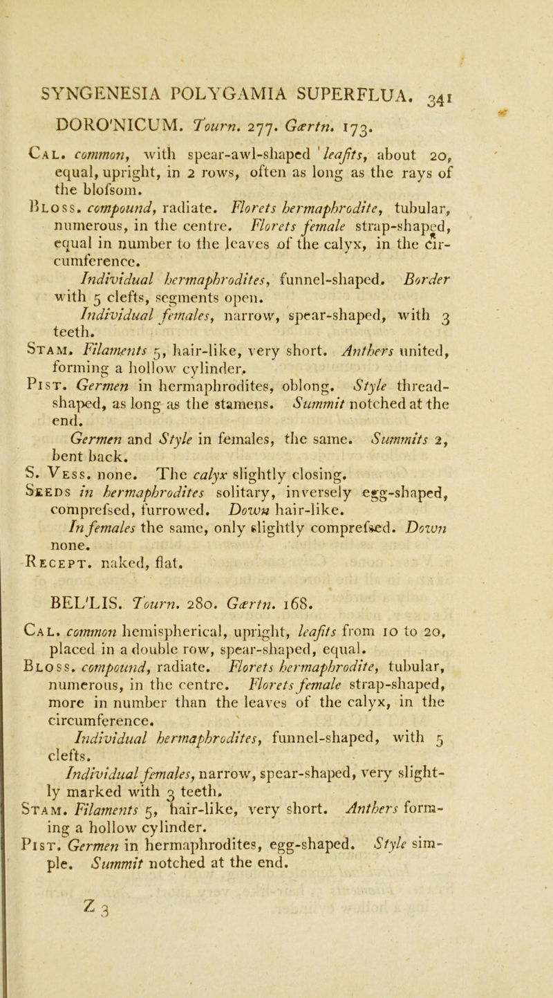 DORO'NICUM. T’ourn, 277. G(srtn» 173. Cal. common, with spear-awl-shapccl ' leafts, about 20, equal, upright, in 2 rows, often as long as the rays of the blofsoin. 15loss. compound, radiate. Florets hei'maphrodtte, tubular, numerous, in the centre. Florets female strap-shaped, equal in number to the leaves of the calyx, in the Cir- cumference. hidividual hei'maphrodites, funnel-shaped. Border with 5 clefts, segments open. Individual females, narrow, spear-shaped, with 3 teeth. Stam. Filaments 5, hair-like, very short. Anthers united, forming a hollow cylinder. Pi ST. Germen in hermaphrodites, oblong. Style thread- shaped, as long iis the stamens. Summit notched at the end. Germen and Style in females, the same. Summits 2, bent back. S. Vess. none. The calyx slightly closing. Seeds in hermaphrodites solitary, inversely egg-shaped, comprefsed, furrowed. Down hair-like. In females the same, only slightly comprefsed. Dozvn none. -Recept. naked, fiat. BELT IS. Fourn. 280. Geertn* 168. Cal. common hemispherical, upright, leafits from 10 to 20, placed in a double row, spear-shaped, equal. Bloss. compound, radiate. Florets hermaphrodite, tubular, numerous, in the centre. Florets female strap-shaped, more in number than the leaves of the calyx, in the circumference. Individual hermaphrodites, funnel-shaped, with 5 clefts. Individual females, narrow, spear-shaped, very slight- ly marked with 3 teeth. Stam. Filamefits 5, hair-like, very short. Anthers form- ing a hollow cylinder. Pi ST. Germen in hermaphrodites, egg-shaped. Style sim- ple. Summit notched at the end.