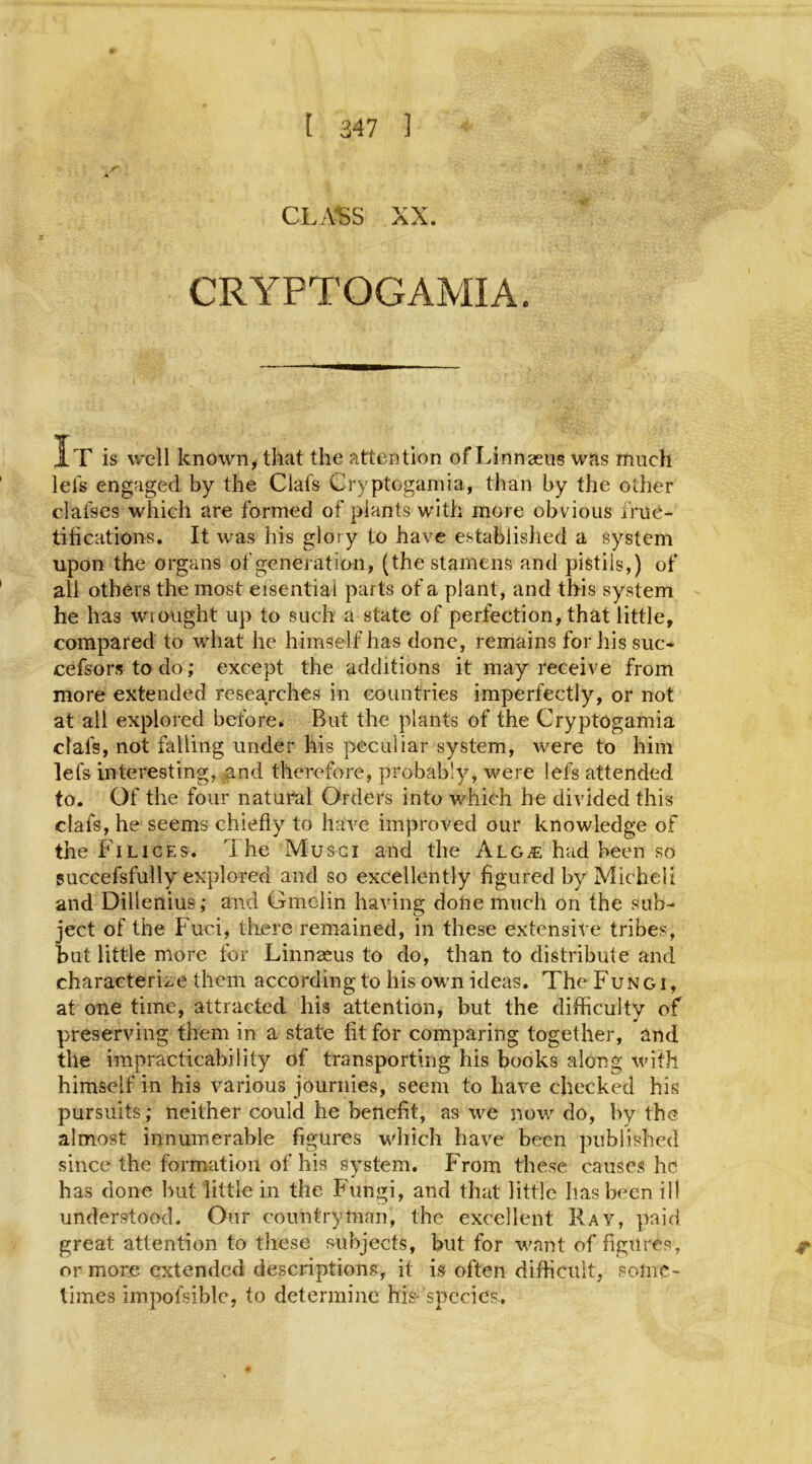 CLASS XX. CRYPTOGAMIA. It is well known, that the attention of Linnzeus was much lels engaged by the Clafs Cryptogamia, than by the other daises which are formed of plants with more obvious fruc- tifications. It was his glory to have established a system upon the organs of generation, (the stamens and pistils,) of all others the most eisential parts of a plant, and this system he has wrought up to such a state of perfection, that little, compared to what he himself has done, remains for his sue- cefsors to do; except the additions it may receive from more extended researches in countries imperfectly, or not at ail explored before. But the plants of the Cryptogamia clafs, not falling under his peculiar system, were to him lefs interesting, and therefore, probably, were lefs attended to. Of the four natural Orders into which he divided this clafs, he seems chiefly to have improved our knowledge of the Filices. The Musci and the Alg^e hud been so succefsfully explored and so excellently figured by Micheli and Dillenius; and Gmelin having done much on the sub- ject of the Fuci, there remained, in these extensive tribes, hut little more for Linnaeus to do, than to distribute and characterize them according to his own ideas. The Fungi, at one time, attracted his attention, but the difficulty of preserving them in a state fit for comparing together, and the impracticability of transporting his books along with himself in his various journies, seem to have checked his pursuits; neither could he benefit, as we now do, by the almost innumerable figures which have been published since the formation of his system. From these causes he has done but little in the Fungi, and that little has been ill understood. Our countryman, the excellent Ray, paid great attention to these subjects, but for want of figures, or more extended descriptions, it is often difficult, some- times impofsiblc, to determine his- species..