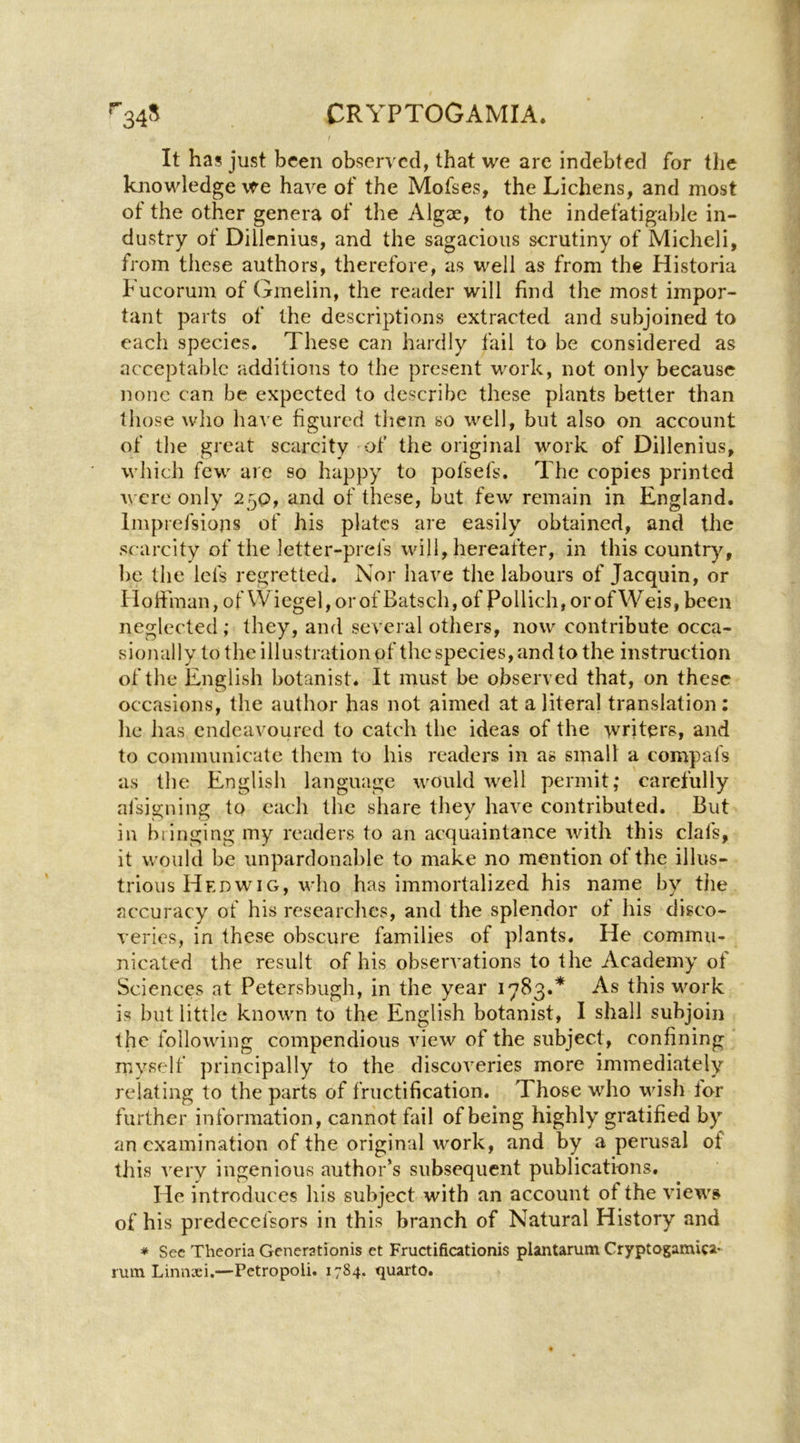 It has just been observed, that we arc indebted for the knowledge we have of the Mofses, the Lichens, and most of the other genera of the Algae, to the indefatigable in- dustry of Dillcnius, and the sagacious scrutiny of Micheli, from these authors, therefore, as well as from the Historia hucorum of Gmelin, the reader will find the most impor- tant parts of the descriptions extracted and subjoined to each species. These can hardly fail to be considered as acceptable additions to the present work, not only because none can be expected to describe these plants better than those wlio have figured them so well, but also on account of the great scarcity of the original work of Dillenius, which few are so happy to pofsefs. The copies printed were only 250, and of these, but few remain in England. Imprefsions of his plates are easily obtained, and the scarcity of the letter-prefs will, hereafter, in this country, be the lefs regretted. Nor have the labours of Jacquin, or Hofiinan, of Wiegel, orof Batsch,of Pollich, orofW eis, been neglected; they, and several others, now contribute occa- sionally to the illustration of the species, and to the instruction of the English botanist. It must be observed that, on these occasions, the author has not aimed at a literal translation; he has endeavoured to catch the ideas of the vvriters, and to communicate them to his readers in as smalt a compafs as the English language would well permit; carefully afsigning to each the share they have contributed. But in biinging my readers to an acquaintance with this clafs, it would be unpardonable to make no mention of the illus- trious Hedwig, who has immortalized his name by tlie accuracy of his researches, and the splendor of his disco- veries, in these obscure families of plants. He commu- nicated the result of his observations to the Academy of Sciences at Petersbiigh, in the year 1783.* As this Mmrk is but little known to the English botanist, I shall subjoin the following compendious view of the subject, confining rnyself principally to the discoveries more immediately relating to the parts of fructification. Those who wish lor further information, cannot fail of being highly gratified by an examination of the original work, and by a perusal of this A'ery ingenious author’s subsequent publications. He introduces his subject with an account of the views of his predecefsors in this branch of Natural History and * Sec Theoria Generationis et Fructificationis plantarum Cryptogamicat' rum Linnaei.—Petropoli. 1784. quarto.