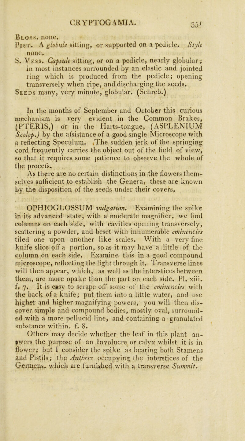 Bloss. none. Pi ST. A globule sitting, or supported on a pedicle. Style none. S. Vess. Capsule sitting, or on a pedicle, nearly globular; in most instances surrounded by an elastic and jointed ring which is produced from the pedicle; opening transversely when ripe, and discharging the seeds. Seeds many, very minute, globular. (Schreb.) In the months of September and October this curious mechanism is very evident in the Common Brakes, (PTERIS,) or in the Harts-tongue, (xVSPLENIUM Scolop,) by the afsistance of a good single Microscope with a reflecting Speculum. »The sudden jerk of the springing cord frequently carries the object out of the field of view, so that it requires some patience to observe the whole of the procefs. As there are no certain distinctions in the flowers them- I f selves sufficient to establish the Genera, these are known by the disposition of the seeds under their covers. OPHIOGLOSSUM vulgatum. Examining the spike in its advanced state, with a moderate magnifier, we find columns on each side, with cavities opening transversely, scattering a powder, and beset with innumerable eminencies tiled one upon another like scales. \Vith a very fine knife slice off a portion, so as it may have a little of the column on each side. Examine this in a good compound microscope, reflecting the light through it. Transverse lines will then appear, which, as well as the interstices between them, are more opake than the part on each side. PI. xiii. f. y. It is easy to scrape off some of the emlnenctes with the back of a knife; put them into a little water, and use highet* and higher magnifying powers,' you will then dis- cover simple and compound bodies, mostly oval, surround- ed with a more pellucid line, and containing a granulated substance within, f. 8. Others may decide whether the leaf in this plant an- fwers the purpose of an Involucre or calyx whilst it is in flower; but I consider the spike as bearing both Stamens and Pistils; Anthers occupying the interstices of the Gerniens. wffiich are furnished with a transverse Summit.