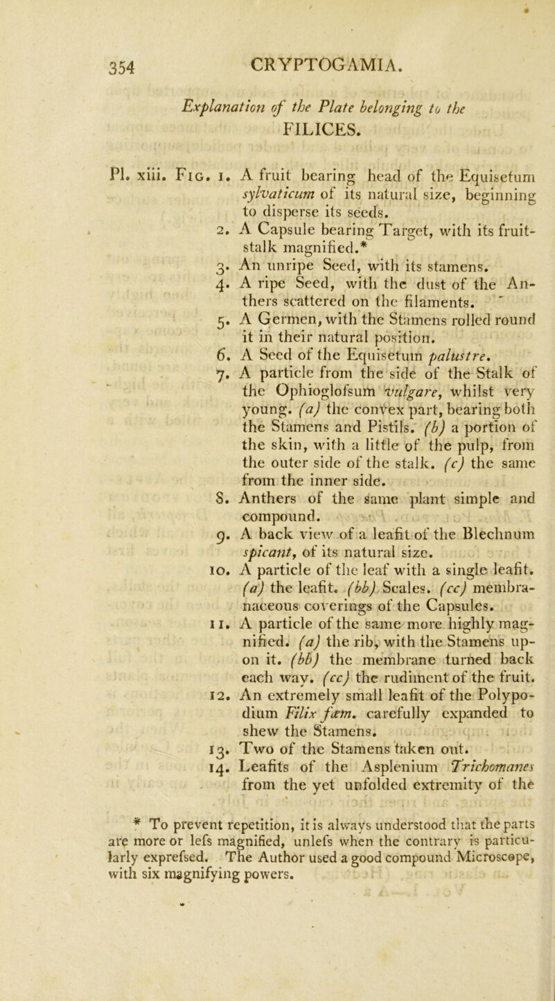 Explanation of the Plate belonging to the FILICES. PI. xiii. Fig. i. 2. 3- 4- 5- 6. 7- 9- lO. 11. 12. ^3- 14. A fruit bearing head of the Equisetum sylvaticurn of its natural size, beginning to disperse its seeds. A Capsule bearing Target, with its fruit- stalk magnified.* An unripe Seed, with its stamens. A ripe Seed, with the dust of the An- thers scattered on the filaments. A Germen, with the Stamens rolled round it in their natural position. A Seed of the Equisetum palustre, A particle from the side of the^ Stalk of the Ophioglofsum vulgare, whilst very young, (a) the convex part, bearing both the Stamens and Pistils, (b) ?i portion of the skin, with a little of the pulp, from the outer side of the stalk, (c) the same from the inner side. Anthers of the same plant simple and compound. t A back view of a leafit of the Blechnum spicantf of its natural size. A particle of the leaf with a single leafit. the leafit. Scales, membra- naceous coverings of the Capsules. A particle of the same more highly mag- nified. (a) the rib, with the Stamens up- on it. (bb) the membrane turned back each way. (cc) the rudiment of the fruit. An extremely small leafit of the Polypo- dium Filix feem, carefully expanded to shew the Stamens. Two of the Stamens taken out. Leafits of the Asplenium Trichomanes from the yet unfolded extremity of the f To prevent repetition, it is always understood that the parts ar^ more or lefs magnified, unlefs when the contrary is particu- larly exprefsed. The Author used a good compound Microscope, with six magnifying powers.
