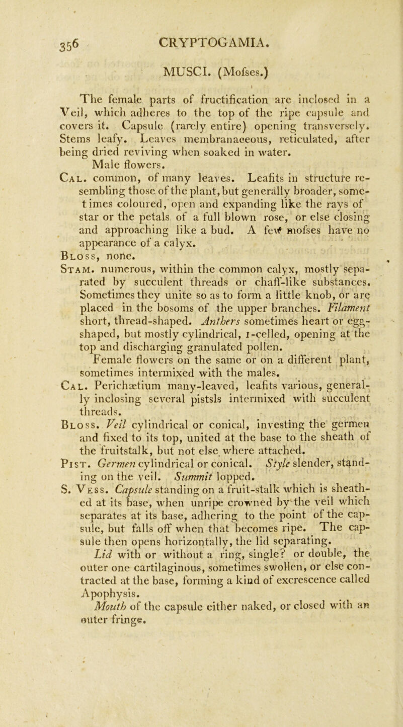 35^ MUSCI. (Mofses.) I The female parts of fructification are inclosed in a Veil, which adheres to the top of the ripe capsule and covers it. Capsule (rarely entire) opening transversely. Stems leafy. Leaves membranaceous, reticulated, after being dried reviving when soaked in water. Male flowers. Cal. common, of many leaves. Leafits in structure re- sembling those of the plant, but generally broader, some- times coloured, open and expanding like the rays of star or the petals of a full blown rose, or else closing and approaching like a bud. A fe\f mofses have no appearance of a calyx. Bloss, none. St AM. numerous, within the common calyx, mostly sepa- rated by succulent threads or chafl'-like substances. Sometimes they unite so as to form a little knob, or are placed in the bosoms of the upper branches. Filament short, thread-shaped. Anthey's sometimes heart or egg- shaped, but mostly cylindrical, i-celled, opening at the top and discharging granulated pollen. Female flowers on the same or on a different plant, sometimes intermixed with the males. Cal. Perichsetium many-leaved, leafits various, general- ly inclosing several pistsls intermixed with succulent threads. Bloss. Veil cylindrical or conical, investing the germen and fixed to its top, united at the base to the sheath of the fruitstalk, but not else, where attached. Pi ST. Germen cylindrical or conical. Style slender, stand- ing on the veil. Summit lopped. S. Vess. Capsule standing on a fruit-stalk which is sheath- ed at its base, when unripe crowned by the veil which separates at its base, adhering to the point of the cap- sule, but falls off* when that becomes ripe. The cap- sule then opens horizontally, the lid separating. Lid with or without a ring, single? or double, the outer one cartilaginous, sometimes swollen, or else con- tracted at the base, forming a kind of excrescence called Apophysis. Mouth of the capsule either naked, or closed with an outer fringe.