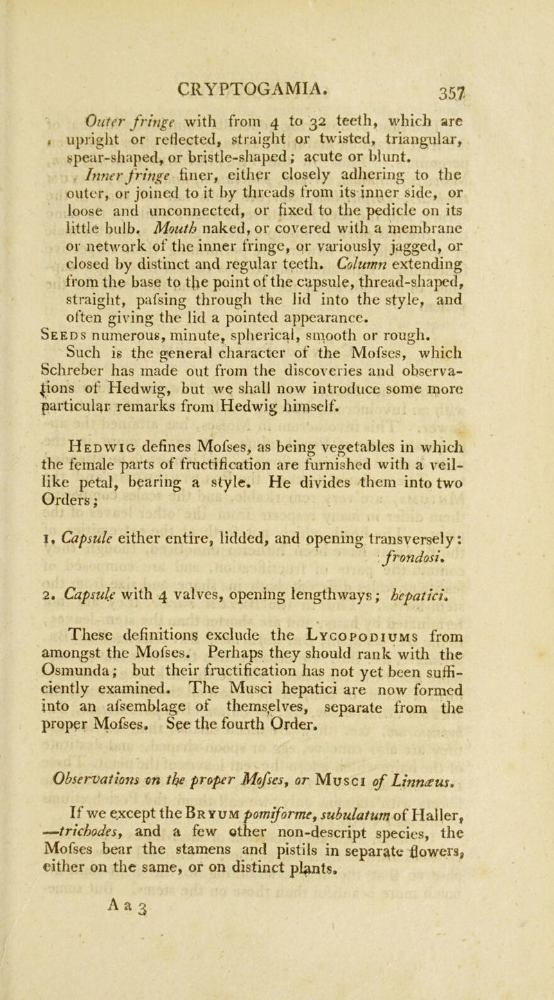 Outer fringe with from 4 to 32 teeth, which arc » upriglit or reflected, straight or twisted, triangular, spear-shaped, or bristle-shaped; acute or blunt. Inner fringe finer, either closely adhering to the outer, or joined to it by threads from its inner side, or loose and unconnected, or fixed to the pedicle on its little bulb. Mouth naked, or covered with a membrane or network of the inner fringe, or vaiiously jagged, or closed by distinct and regular teeth. Column extending from the base to tfie point of the capsule, thread-shaped, straight, pafsing through the lid into the style, and often giving the lid a pointed appearance. Seeds numerous, minute, spherical, smooth or rough. Such is the general character of the Mofses, which Schreber has made out from the discoveries and observa- tions of Hedwig, but we shall now introduce some more particular remarks from Hedwig himself. Hedwig defines Mofses, as being vegetables in which the female parts of fractification are furnished with a veil- like petal, bearing a style. He divides them into two Orders; 1, Capsule either entire, lidded, and opening transversely: frondosi. 2. Capsule with 4 valves, opening lengthways; h'epaiici^ These definitions exclude the Lycopodiums from amongst the Mofses, Perhaps they should rank with the Osmunda; but their fructification has not yet been suffi- ciently examined. The Musci hepatici are now formed into an afsemblage of thems^elves, separate from the proper Mofses, See the fourth Order, Observations on the proper Mofses^ or Musci of Linnerus, If we except the Br yum pomiforme, subulatum of Haller, —trichodesy and a few other non-descript species, the Mofses bear the stamens and pistils in separate flowers, either on the same, or on distinct plants.