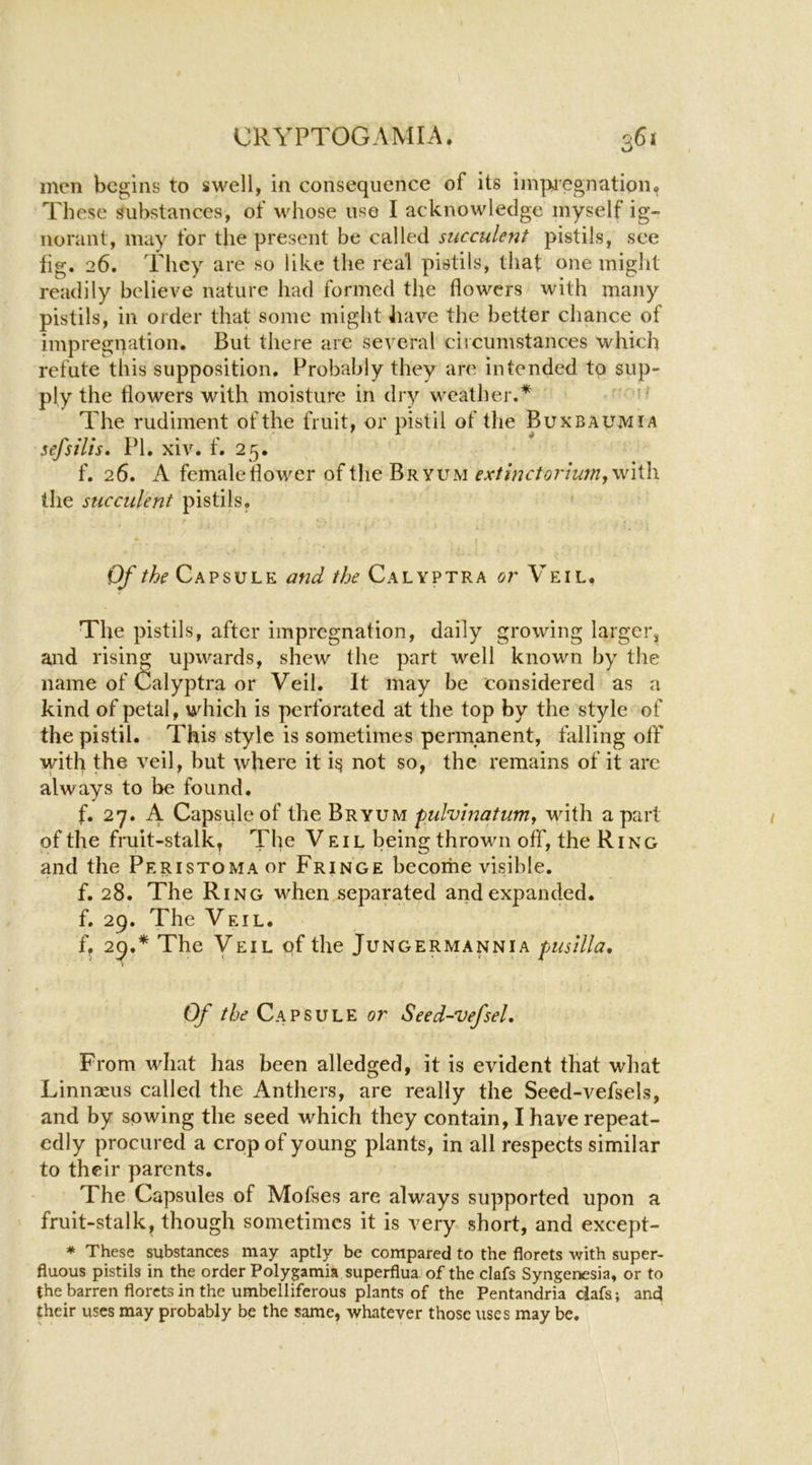 men begins to swell, in consequence of its iin|>jcgnation^ These substances, of whose use I acknowledge myself ig- norant, may for the present be called succulent pistils, see lig. 26. They are so like the real pistils, that one might readily believe nature had formed the flowers with many pistils, in order that some might have the better chance of impregnation. But there are several ciicumstances which refute this supposition. Probably they are intended to sup- ply the flowers with moisture in dry weather.* The rudiment of the fruit, or pistil of the Buxbaumia sefsilts. PI. xiv. f. 25. f. 26. A female flower of the Bryum extinctorium,\v\^\ the succulent pistils. Of the Capsule and the Calyptra or Veil. The pistils, after impregnation, daily growing larger, and rising upwards, shew the part well known by the name of Calyptra or Veil. It may be considered as a kind of petal, which is perforated at the top by the style of the pistil. This style is sometimes permanent, falling off with the veil, but where it i^ not so, the remains of it are always to be found. f. 27. A Capsule of the Bryum pulvinatum^ with a part of the fruit-stalk. The Veil being throvm off, the Ring and the Peristoma or Fringe becoihe visible. f. 28. The Ring when separated and expanded. f. 29. The Veil. f, 29.* The Veil qf the Jungermannia pusllla. Of //^£ Capsule or Seed-vefsel, From what has been alledged, it is evident that wliat Linnaeus called the Anthers, are really the Seed-vefsels, and by sowing the seed which they contain, I have repeat- edly procured a crop of young plants, in all respects similar to their parents. The Capsules of Mofses are always supported upon a fruit-stalk, though sometimes it is very short, and except- * These substances may aptly be compared to the florets with super- fluous pistils in the order Polypmia superflua of the clafs Syngenesia, or to {he barren florets in the umbelliferous plants of the Pentandria clafs; and their uses may probably be the same, whatever those uses may be.