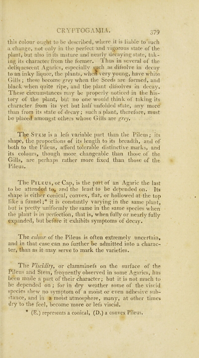 this (Colour ouGil be described, where it is liable to such a change, not only in the perfect and vigorous state of the plant, but also in its mature and nearly decaying state, tak- ing its character from the former, A lms in several of the deliquescent Agarics, especially such as difsolve in decay to an inky liquor, the plants, when very young, have white Gills; tliese become ^’rey when the Seeds are formed, and black when quite ripe, and the ])lant difsolves in decay. These circumstances may be properly noticed in the his- tory of the plant, but no one would think of taking its character from its yet but half unfolded state, any more than from its state of decay; such a plant, therefore, must be placed amongst others whose Gills are The Stem is a lefs variable part than the Pileus; its shape, the proportions of its length to its breadth, and of ])oth to the Pilous, afford tolerable distinctive marks, and its colours, though more changeable than those of the Gills, are perhaps rather more fixed than those of the Pileus. The Pileus, or Cap, is the part of an Agaric the last to be attended to, and the least to be depended on. Its shape is either conical, convex, Hat, or hollowed at the top like a funnel;* it is constantly varying in the same plant, but is pretty uniformly the same in the same species when the plant is in perfection, that is, when fully or nearly fully expanded, but before it exhibits symptoms of decay. The colour of the Pileus is often extremely uncertain, and in that case can no further be admitted into a charac- ter, than as it may serve to mark the varieties. The Viscidity, or clamminefs on the surface of the Pileus and Stem, frequently observed in some Agarics, has been made a part of their character; but it is not much to be depended on ; for in dry weather some of the viscid species shew no symptom of a moist or even adhesive sub- stance, and in a moist atmosphere, many, at other times dry to the feel, become more or lefs viscid. * (E.) represents a conical, (D.) a convex Pileus.