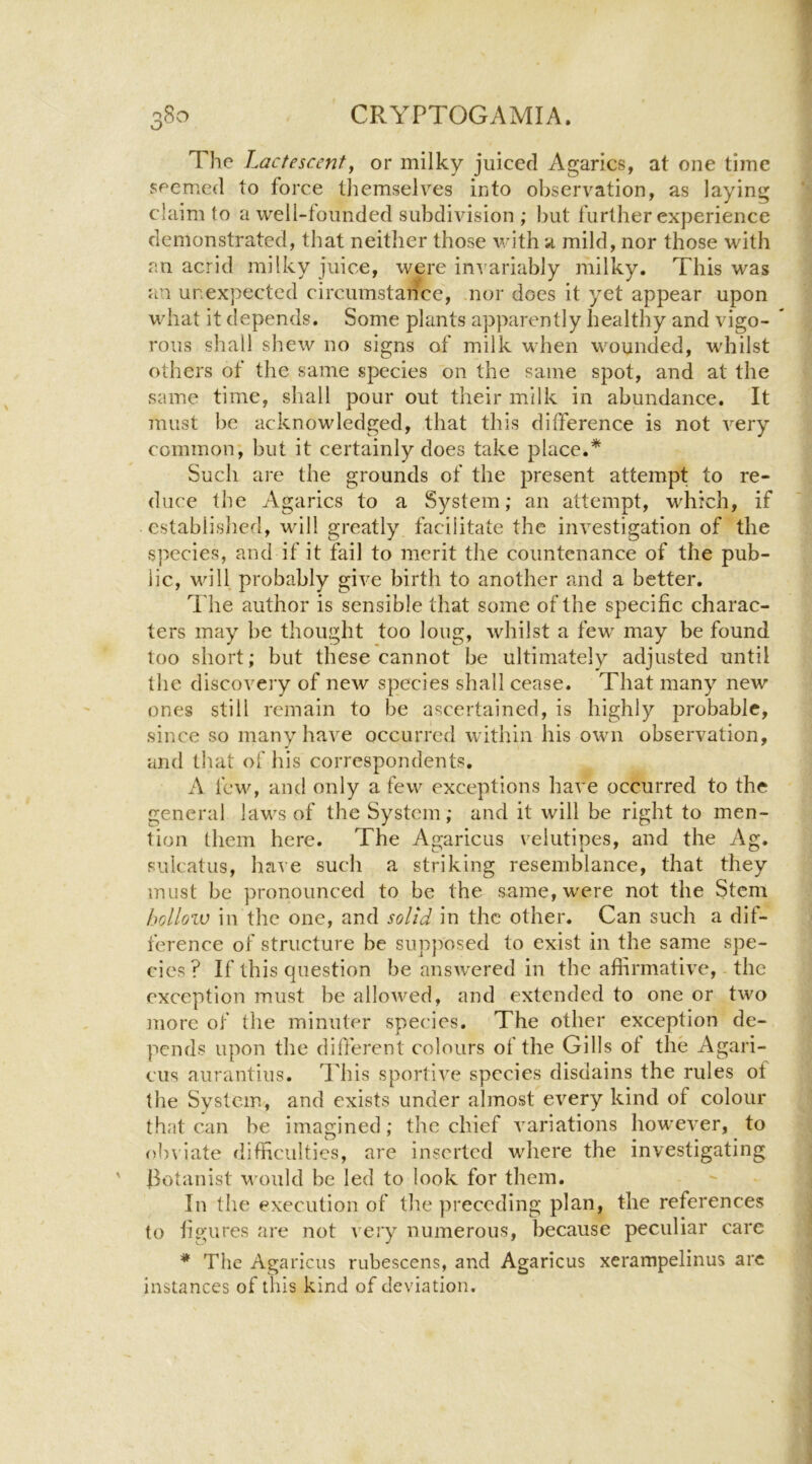 The L actescenty or milky juiced Agarics, at one time seemed to force tliemselves into observation, as laying claim to a well-founded subdivision ; but further experience demonstrated, that neither those with a mild, nor those with an acrid milky juice, were invariably milky. This was an unexpected circumstance, nor does it yet appear upon what it depends. Some plants apparently healthy and vigo- * rous shall shew no signs of milk when wounded, whilst others of the same species on the same spot, and at the same time, shall pour out their milk in abundance. It must be acknowledged, that this difference is not very common; but it certainly does take place.* Such are the grounds of the present attempt to re- duce the Agarics to a System; an attempt, which, if established, will greatly facilitate the investigation of the species, and if it fail to merit the countenance of the pub- lic, will probably give birth to another and a better. ^'lie author is sensible that some of the specific charac- ters may be thought too long, whilst a few may be found too short; but these cannot be ultimately adjusted until the discovery of new species shall cease. That many new ones still remain to be ascertained, is highly probable, since so many have occurred within his own observation, and that of his correspondents. A few, and only a few exceptions have occurred to the general laws of the System; and it will be right to men- tion them here. The Agaricus velutipes, and the Ag. suicatus, have such a striking resemblance, that they must be pronounced to be the same, were not the Stem hollozv in the one, and solid in the other. Can such a dif- ference of structure be sup})osed to exist in the same spe- cies? If this question be answered in the affirmative, the exception must be allowed, and extended to one or two more of the minuter species. The other exception de- pends upon the different colours of the Gills ot the Agari- cus aurantius. This sportive species disdains the rules of the System, and exists under almost every kind of colour that can be imagined; the chief variations however, to obviate difficulties, are inserted where the investigating ilotanist would be led to look for them. In the execution of the preceding plan, the references to figures are not very numerous, because peculiar care * The Agaricus rubescens, and Agaricus xerampelinus arc instances of this kind of deviation.