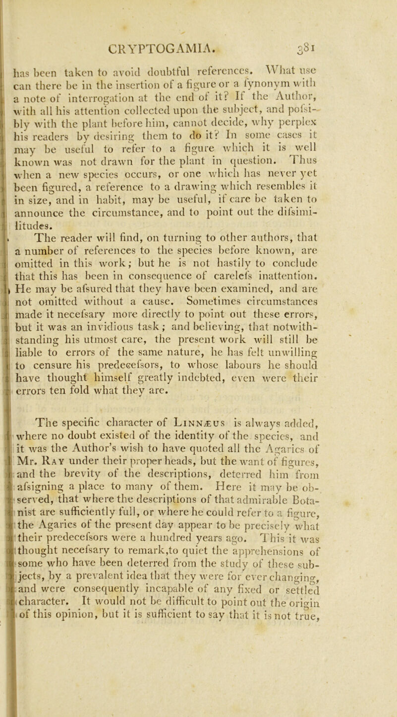 o has been taken to avoid doubtful references. WJiat use can there be in the insertion ot a figure or a fynonym with a note of interrogation at the end ot it? If the Author, with all his attention collected upon the subject, and potsi- bly with the plant before him, cannot decide, why perplex his readers by desiring them to do it? In some cases it may be useful to refer to a figure which it is well known was not drawn fur the plant in (piestion. Thus when a new species occurs, or one which has never yet been figured, a reference to a drawing which resembles it in size, and in habit, may be useful, if care be taken to announce the circumstance, and to point out the difsimi- litudes. The reader will find, on turning to other authors, that a number of references to the species before known, are omitted in this work; but he is not hastily to conclude that this has been in consequence of carelcfs inattention. He may be afsured that they have been examined, and are not omitted without a cause. Sometimes circumstances made it necefsary more directly to point out these errors, but it was an invidious task; and believing, that notwith- standing his utmost care, the present work will still be liable to errors of the same nature, he has felt unwilling to censure his predecefsors, to whose labours he should have thought himself greatly indebted, even were their errors ten fold what they are. The specific character of Linn^us is always added, I where no doubt existed of the identity of the species, and it was the Author’s wish to haA^e quoted all the Agarics of Mr. Ray under their proper heads, but the want of figures, I and the brevity of the descriptions, deterred him from I afsigning a place to many of them. Here it may be ob- I'served, that where the descriptions of that admirable Bota- nist are sufficiently full, or where he could refer to a figure, :the Agarics of the present day appear to be precisely what 'their predecefsors were a hundred years ago. This it was I thought necefsary to remark,to quiet the apjArehensions of I some who haA’c been deterred from the study of these sub- jects, by a prevalent idea that they were for cA'er cliangino-, and were consequently incapable of any fixed or settled (character. It would not be difficult to point out the origin I of this opinion, but it is sufficient to say that it is not true,