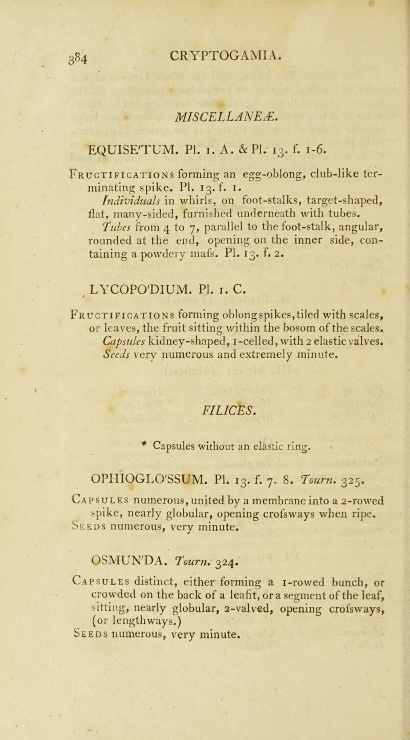 3^4 miscellanea. EQUISE’TUM. PI. I. A. & PI. 13. f. 1-6. Fructifications forming an egg-oblong, club-like ter- minating spike. PI. 13. f. !• Individuals in whirls, on foot-stalks, target-shaped, flat, many-sided, furnished underneath with tubes. Tubes from 4 to 7, parallel to the foot-stalk, angular, rounded at the end, opening on the inner side, con- taining a powdery mafs. PI. 13. f. 2. LYCOPO'DIUM. PI. I. C. # Fructifications forming oblongspikes,tiled with scales, or leaves, the fruit sitting within the bosom of the scales. Capsules kidney-shaped, i-celled, with 2 elastic valves. Seeds very numerous and extremely minute. FILICES. * Capsules without an elastic ring. OPIIIOGLO'SSUM. PI. 13. f. 7- 8. Tourn, 325. Capsules numerous, united by a membrane into a 2-rowed spike, nearly globular, opening crofsways when ripe. Seeds numerous, very minute. OSMUN'DA. Tourn. 324. Capsules distinct, either forming a i-rowed bunch, or crowded on the back of a leafit, ora segment of the leaf, sitting, nearly globular, 2-valved, opening crofsways, (or lengthways.) Seeds numerous, very minute.