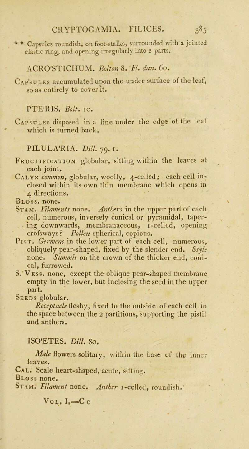 \ * * Capsules roundish, on foot-stalks, surrounded with a jointed elastic ring, and opening irregularly into 2 parts. ACRO'STICHUM. Bolton 8. FL dan. 60. Cap*sules accumulated upon the under surface of the leaf, so as entirely to cover it. * $ PTE'RIS. Bolt. 10. Capsules disposed in a line under the edge'of the leaf which is turned back, PILULA'RIA. Dill. 79. I. Fructification globular, sitting within the leaves at each joint. Calyx common^ globular, woolly, 4-celled; each cell in- closed within its own thin membrane which opens in 4 directions. Bloss. none. Stam. Filaments none. Anthers in the upper part of eacli cell, numerous, inversely conical or pyramidal, taper- . ing downwards, membranaceous, i-celled, opening crofsways? Pollen spherical, copious. Pi ST. Germens in the lower part of each cell, numerous, obliquely pear-shaped, fixed by the slender end. Style none. Summit on the crown of the thicker end, coni- cal, furrowed. S.'Vess. none, except the oblique pear-shaped membrane empty in the lower, but inclosing the seed in the upper part. Seeds globular. Receptacle fleshy, fixed to the outside of each cell in the space between the 2 partitions, supporting the pistil and anthers. ISO'ETES. Dill. 80. Male flowers solitary, within the base of the inner leaves. Cal. Scale heart-shaped, acute, sitting. Bloss none. Stam. Filament none. Anther i-cclled, roundish,' VoL. I.—Cc »
