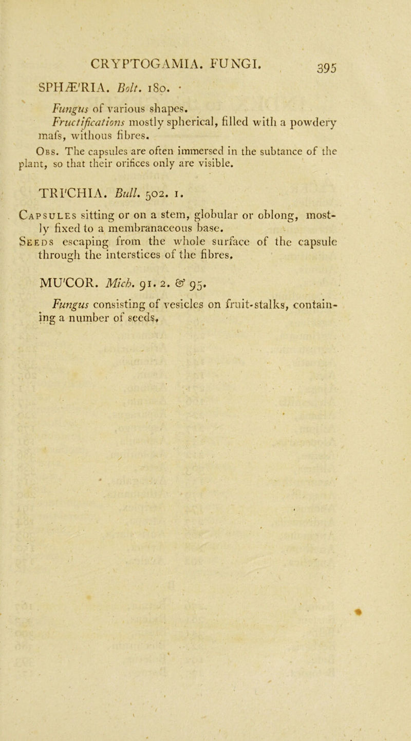 SPHtE'RIA. Bolt. i8o. * Fimgus of various shapes. Friictificatio72s mostly spherical, filled with a powdery mafs, wdthoiis fibres. Obs. The capsules are often immersed in the subtance of the plant, so that their orifices only are visible. TRPCHIA. Bull. 502. I. Capsules sitting or on a stem, globular or oblong, most- ly fixed to a membranaceous base. Seeds escaping from the whole surface of the capsule through the interstices of the fibres. MU'COR. Mich. 91.2. & 95. Fungus consisting of vesicles on fruit-stalks, contain- ing a number of seedSf \