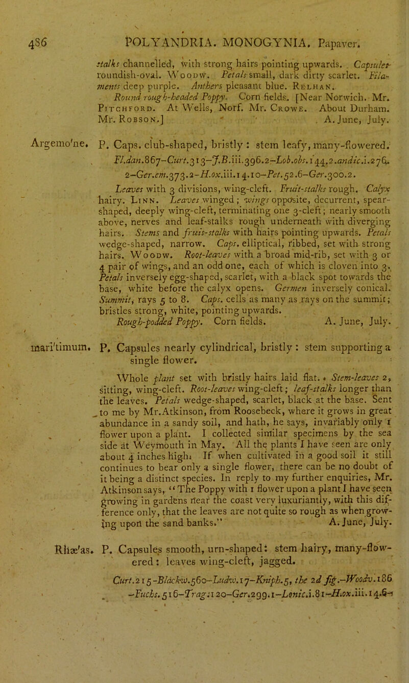 stalks channelled, with strong hairs pointing upwards. Capsulet- roundish-oval. Woodvv. Petals small, dark dirty scarlet. Fila- ments deep purple. Anthers pleasant blue. Relhan. Round rough-headed Poppy. Corn fields. [Near Norwich. Mr. Pitchford. At Wells, Norf. Mr. Crowe. About Durham. Mr. Robson.J ' '■ A. June, July. Argemo'ne, p. Caps, club-shaped, bristly : stem leafy, many-fiowered. Fl.dan.86j-Curt.^i^-J.B.iii.^g6.2-Lob.ohs.i ^,2.andic.l.2yCx. 2-Ger.em.o)'ja).2-H.oxXn.i ^.to-Pet. ^2.d-Ger.^00.2. Leaves with 3 divisions, wing-cleft. Fruit-stalks rough. Calyx hairy. Linn. Leaves winged; wings opposite, decurrent, spear- shaped, deeply wing-cleft, terminating one 3-cleft; nearly smooth above, nerves and leaf-stalks rough underneath with diverging hairs. Stems and fruis-stalks with hairs pointing upwards. Petals wedge-shaped, narrow. Caps, elliptical, ribbed, set with strong hairs. Woodw. Root-leaves with a broad mid-rib, set with 3 or 4 pair of wings, and an odd one, each of which is cloven into 3. Petals inversely egg-shaped, scarlet, with a black spot towards the base, white before the calyx opens. Germen inversely conical. Summit, rays 5 to 8. Caps, cells as many as rays on the summit; bristles strong, white, pointing upwards. Rough-podded Poppy. Corn fields. A. June, July. mari'timum. P, Capsules nearly cylindrical, bristly : stem supporting a single flower. Whole plant set with bristly hairs laid flat.* Stem-leaves 2, sitting, wing-cleft. Root-leaves wing-cleft; leaf-stalks longer than the leaves. Petals wedge-shaped, scarlet, black at the base. Sent ^ to me by Mr.Atkinson, from Roosebeck, where it grows in great abundance in a sandy soil, and hath, he says, invariably only 1 flower upon a plant. I collected similar specimens by the sea side At Weymouth in May. All thq plants I have seen are only about 4 inches high; If when cultivated in a good soil it still continues to bear only a single flower, there can be no doubt of it being a distinct species. In reply to my further enquiries, Mr. Atkinson says, “The Poppy with 1 flower upon a plant I have seen growing in gardens rtear the coast very luxuriantly, with this dif- ference only, that the leaves are not quite so rough as when grow- ing upon the sand banks.” A. June, July. Rllae'as. P. Capsules smooth, urn-shaped: stem hairy, many-flow- ered : leaves wing-cleft, jagged. Curt.215-Blackw.^do-Lttdn'. 1 j-Knipb.5, the 2d/Ig.-Wcodv.i8d -Fuchs. 516-Trag:i 20-Ger.2gc).i-Lsnic.i.81-Hi.0x.iii. 14.6-1