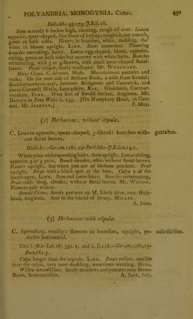 Dill.elth.i 45.1 73-J.B.u. 18. Stem scarcely 6 inches high, slanting, rough all over. Leaves opposite, spear-shaped, like those of hyfsop; roughish.not smooth, green on both sides. Flowers in bunches, white, nodding, tho’ when in bloom upright. Linn. Stems numerous. Flowering branches ascending, hairy. Leaves egg-shaped, blunt, opposite, sitting, green on both sides but covered with white hairs. Bunches terminating, with 3 or 4 flowers, with small spear-shaped floral- leaves. Petals yellow, finely scolloped. Mr. VVoomvard. Hairy Cistus. C. hirsutus. Huds. Mountainous pastures and rocks. On the west side of Betham Bank, a mile .from Kendal; Buckbarrowbank-scar, between Bridgsteer and Conswick, and about Cartmell Wells, Lancashire. Ray. Gloddaeth, Caernar- vonshire. Penn. West foot of Bwrdd Arthur, Anglesea. Mr. Davies in Penn Wales ii. 235. [On Humphrey Head, in Cart- jnel. Mr. Jackson. J P.May. (2) Herbaceous ; without stipulee. C. Leaves opposite, spear-shaped, 3-fibrcd: bunches with- gutta'tus. out floral leaves. Dicks.h.s.-Ger.em. 1281.1 g-Park.66i-J.BM.ti. 14.1. Whole plant with expandinghairs. .SV^w upright. Leaves sitting, opposite, 3 or 4 pairs. Bunch slender, often without floral-leaves. Flowers upright, but when just out qf blofsom pendent. Fruit upright. Petals with a black, spot at the base. Calyx 2 of the leaves open. Linn. Stem and leaves hairy. Bunches terminating, Fruit-stalks long, slender, without floral-leaves. Mr. Woodw. Flowers pale yellow. Annual Cistus. Sandy pastures on M. Llech ddue, near Holy- head, Anglesea. And in the island of Jersey. Miller. A. June. (3) Herbaceous with stipulef. C. Spreading, woolly : flowers in bunches, upright, pe- salicifo'lius. dicles horizontal. Clus. i. 76.2-Lob. obs. 552. 1; and ic. ii.i 18.x-Ger.em. 1280.17- Park. 661.7. Calyx longer than the capsule. Linn. Petals yellow, smaller than the calyx, very soon shedding, sometimes wanting. Huds. Willow-leaved Cistus. Sandy meadows and pastures near Brean- Down, Somersetshire. A. June, July.