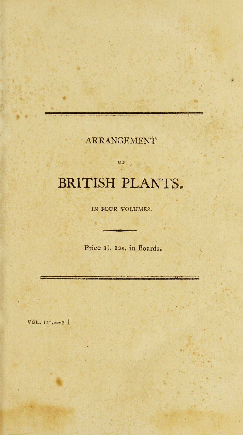 / ARRANGEMENT OF BRITISH PLANTS IN FOUR VOLUMES, Price il. 12s. in Boards, VOL. til.—2 ! /