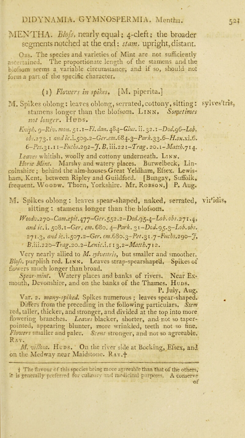 52* MENTHA. Blofs, nearly equal; 4-cleft; the broader segments notched at the end: stam. upright, distant. Obs. The species and varieties of Mint are not sufficiently ascertained. The proportionate length of the stamens and the blofsom seems a variable circumstance, and if so, should not form a part of the specific character. (1) Flowers in spikes. [M. piperita.] M. Spikes oblong: leaves oblong, serrated, cottony, sitting: sylves'trls, stamens longer than the blofsom. Linn. Sometimes not longer. Huds. Kniph. 9-Riv. mon.51.1-FI.dan. efi/p-GIus. ii. 32.1 -Dod.gG—Lob. obs.275.1 and icA.50g.2-Ger.em.68 ^.5-Park.55.6-H.0x.x1.6r 6-Pet.51.1 i-Fuchs.2g2-J. B. iii.22 i-Trag. 20.\-Matth.714. Leaves whitish, woolly and cottony underneath. Linn. Horse Mint. Marshy and watery places. Burwelbeck, Lin- colnshire ; behind the aim-houses-Great Yeldham, Elsex. Lewis- ham, Kent, between Ripley and Guildford. [Bungay, Suffolk, frequent. Woodw. Thorn, Yorkshire. Mr. Robson.] P. Aug. M. Spikes oblong : leaves spear-shaped, naked, serrated, vir'idisf sitting : stamens longer than the blofsom. Woodv. 2 7 o- Cam. epit. 47 7-Ge r. 5 5 2.2 - Dod. 9 5.4-L0 b. 0 bs. 2 71.4, andic. i. 508.1—G<?r. em. 680. 4-Park. 51-Dcd.g5.5-L0b.0bs. 2-71.3, and icA.507.2-Ger. em.680.5-Pet.51.7 -Fuchs.2 go-J. B. iii.2 20-Trag. 20.2-Lenic.i.i 13.2-Matth.j 12. Very nearly allied to M. sylvestris, but smaller and smoother. Blofs. purplish red. Linn. Leaves strap-spearshaped. Spikes of floXvers much longer than broad. Spear-mint. Watery places and banks of rivers. Near Ex- rnouth, Devonshire, and on the banks of the Thames. Huds. P. July, Aug. Var. 2. many-spiked. Spikes numerous ; leaves spear-shaped. Differs from the preceding in the following particulars. Stem red, taller, thicker, and stronger, and divided at the top into more flowering branches. Leaves blacker, shorter, and not so taper- pointed, appearing blunter, more wrinkled, teeth not so fine. Flowers smaller and paler. Scent stronger, and not so agreeable. Ray. M. villosa. Huds. On the river side at Booking, Efsex, and on the Medway near Maidstone. Ray.J- f The flavour of this species being more agreeable than that of the others, It is generally preferred for culinary and medicinal purposes. A conserve of