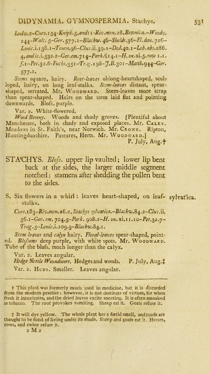 Ludw.2-Curt. i pq-Kniph. §,andi i -Riv.mon.28,Betonica.-Woodv. 2qq-Walc. g-Ger. 577.1 -Blacks. q6-She!dr.36-Fl. dan. 726- Lon/cA.i^S.i-Tourn.gG-C/us.ii.^g.i-^Dod.^o.i-LoF obs.286. 4, andic. i. 53 2.2 —Ger.em.714-Ptf .(314.1 —H. ox.xi. 5. row 1.1. f.i-Pet.32.6-Fuchs.3 51 -Trap. 1 g3-J.B. 301 ~Mtf/'/£.g44~Gf?r. 577*2* v square, hairy. Root-leaves oblong-heartshaped, scolr loped, hairy, on long leaf-stalks. Stem-leaves distant, spear- shaped, serrated. Mr. Woodward. Stem-leaves more strap than spear-shaped. Hairs on the stem laid fiat and pointing downwards. Blofs. purple. Var. 2. White-flowered. Wood Be tony. Woods and shady groves. [Plentiful about Manchester, both in shady and exposed places. Mr. Caley. Meadows in St. Faith’s, near Norwich. Mr. Crowe. Ripton, Huntingdonshire. Pastures, Herts. Mr. Woodward.] P. July, Atig.f STA'CHYS. Blofs. upper lip vaulted; lower lip bent back at the sides, the larger middle segment notched: stamens after shedding the pollen bent to the sides. S. Six flowers in a whirl: leaves heart-shaped, on leaf- sylvat'ica# stalks. Curt.183-Rlv.mon.26.2,Stachys sylvatica.-Blackw.84.2-Clus.ii. 36.1-G^r. em. 704.5-Park. 908.1 -H. ox.xl.ii •10-Pet.32.y- Trag. p-Lonlc. i. 1 og.3-Blackw.8q.. 1. Stem leaves and calyx hairy. Floral-leaves spear-shaped, point- ed. Blofsoms deep purple, with white spots. Mr. Woodward. Tube of the blofs. much longer than the calyx. Var. 2. Leaves angular. Hedge Nettle Woundwort. Hedges and woods. P. July, Aug.f Var. 2. Huds. Smaller. Leaves angular. f This plant was formerly much used in medicine, but it is discarded from the modern practice; however, it is not destitute of virtues, for when fresh it intoxicates, and the dried leaves excite sneezing. It is often smoaked as tobacco. The root provokes vomiting. Sheep eat it. Goats refuse it. t It will dye yellow. The whole plant has a foetid smell, and toads are thought to be fond of living under its shade. Sheep and goats eat it. Horses, cows, and swine refuse it. 2 M 2