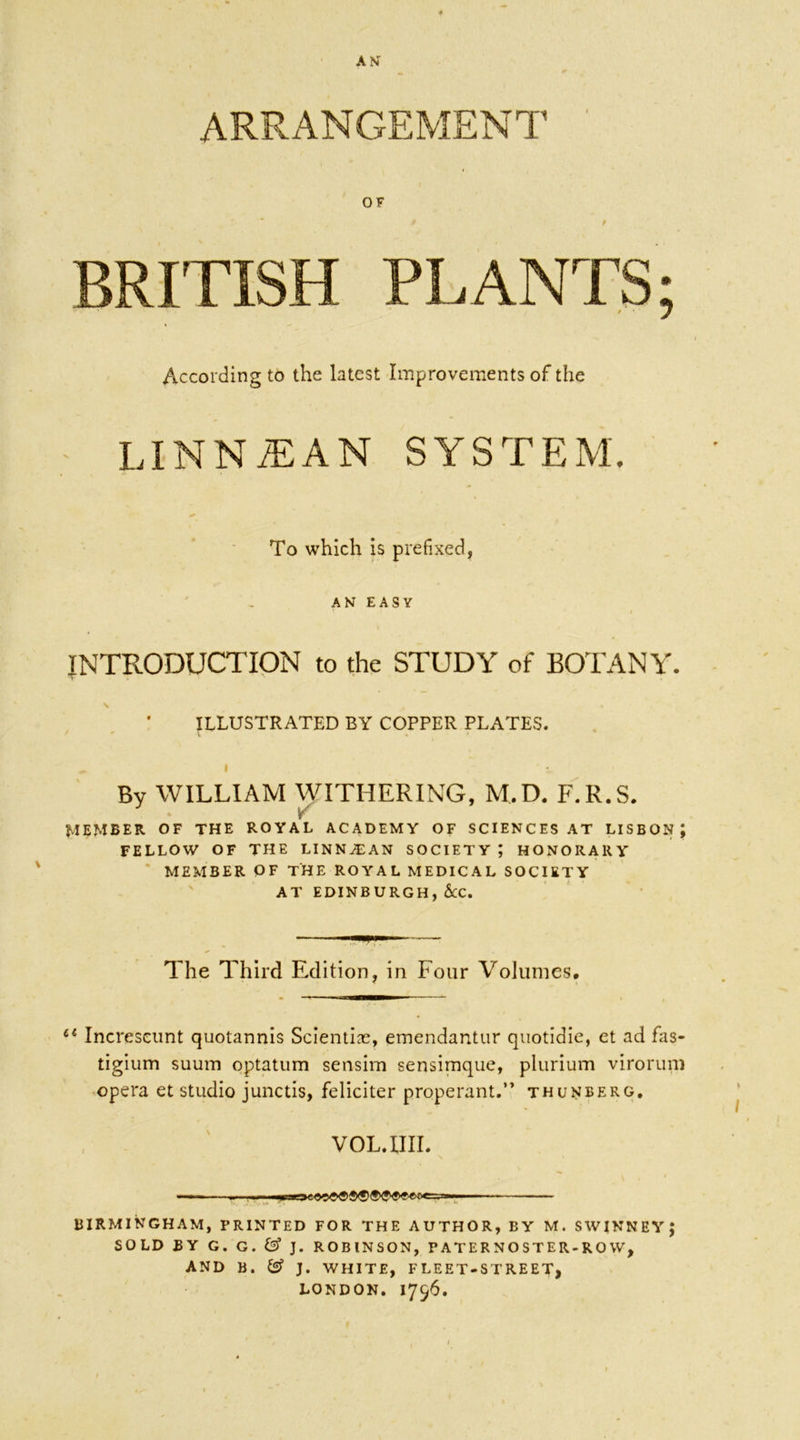 AN ARRANGEMENT OF * / BRITISH PLANTS; According to the latest Improvements of the LINNiEAN SYSTEM. To which is prefixed, AN EASY INTRODUCTION to the STUDY of BOTANY. \ , • ILLUSTRATED BY COPPER PLATES. By WILLIAM WITHERING, M,D. F.R.S. • v' MEMBER OF THE ROYAL ACADEMY OF SCIENCES AT LISBON; FELLOW OF THE LINNJEAN SOCIETY ; HONORARY MEMBER OF THE ROYAL MEDICAL SOCIETY AT EDINBURGH, &C. The Third Edition, in Four Volumes, u Increseunt quotannis Scientire, emendantur quotidie, et ad fas- tigium suum optatum sensim sensimque, plurium virorum opera et studio junctis, feliciter properant.” thunberg. VOL. XIII. —— m BIRMINGHAM, PRINTED FOR THE AUTHOR, BY M. SWINNEYJ SOLD BY G. G. & J. ROBINSON, P AT E R N O ST E R-R 0 W, AND B . (g? J. WHITE, F LEET-ST RE ET, LONDON. 1756.