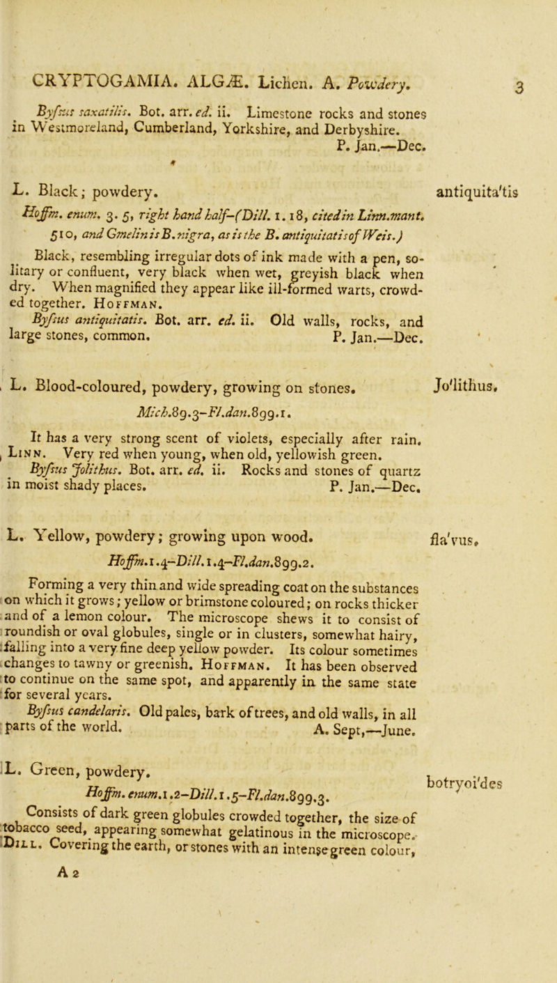 Byfsus saxatihs. Bot. arr. ed. ii. Limestone rocks and stones in Westmoreland, Cumberland, Yorkshire, and Derbyshire. P. Jan.—Dec. ♦ L. Black; powdery. antiquita'tis Hoffm. enum. 3. 5, right hand half-(Dill. 1.18, citedin Linn.man t. 510, and Gmelin isB. nigra, asisthe B. antiquitatisof Weis.) Black, resembling irregular dots of ink made with a pen, so- litary or confluent, very black when wet, greyish black when dry. When magnified they appear like ill-formed warts, crowd- ed together. Hoffman. Byfsus antiquitatis. Bot. arr. ed. ii. Old walls, rocks, and large stones, common, P. Jan.—Dec. 1 L* Blood-coloured, powdery, growing on stones. Jo'lithus, Mich.8 9 .3-FI. dan. 8 g 9. 1. It has a very strong scent of violets, especially after rain. , Linn. Very red when young, when old, yellowish green. Byfsus Jolithus. Bot. arr. ed, ii. Rocks and stones of quartz in moist shady places. P. Jan.—Dec. L. Yellow, powdery; growing upon wood. fla'vus. Hoffm. 1. y-Dill. 1. q-Fl. dan.8 99.2. Forming a very thin and wide spreading coat on the substances on which it grows; yellow or brimstone coloured; on rocks thicker and of a lemon colour. The microscope shews it to consist of roundish or oval globules, single or in clusters, somewhat hairy, -falling into a very fine deep yellow powder. Its colour sometimes changes to tawny or greenish. Hoffman. It has been observed to continue on the same spot, and apparently in the same state for several years. Byfsus candelaris. Old pales, bark of trees, and old walls, in all parts of the world. A. Sept,—June. L. Green, powdery. Ho ffm. enum. 1.2-Dill. 1 .g-Fl.dan. 899.3. Consists of dark green globules crowded together, the size of tobacco seed, appearing somewhat gelatinous in the microscope, ill. Covering the earth, or stones with an intense green colour, botryoi'des A 2 \
