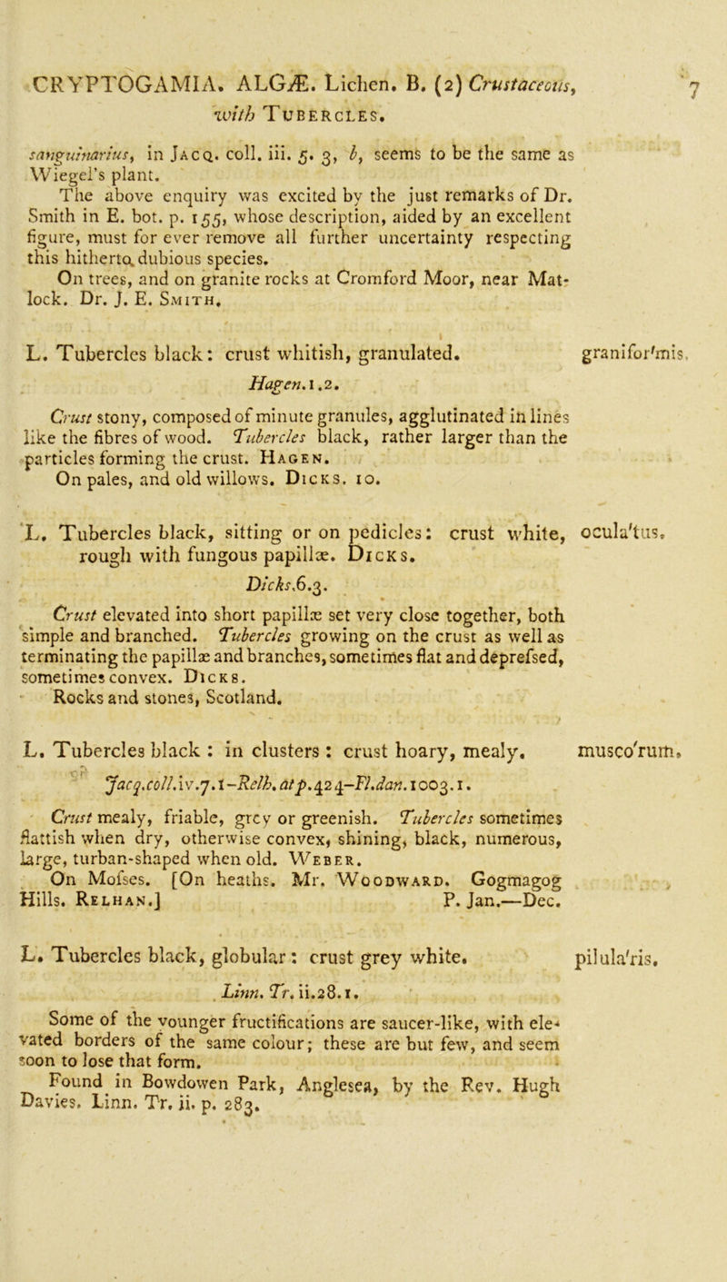 with Tubercles, sanguinarius, in Jacq. coll. iii. 5. 3, l, seems to be the same as Wiegel’s plant. The above enquiry was excited by the just remarks of Dr. Smith in E. bot. p. 155, whose description, aided by an excellent figure, must for ever remove all further uncertainty respecting this hitherto, dubious species. On trees, and on granite rocks at Cromford Moor, near Mat- lock. Dr. J. E. Smith, L. Tubercles black: crust whitish, granulated. granifor'mis, Haven. 1.2. Crust stony, composed of minute granules, agglutinated in lines like the fibres of wood. Tubercles black, rather larger than the particles forming the crust. Hagen. On pales, and old willows. Dicks. 10. L. Tubercles black, sitting or on pedicles: crust white, ocula'tus, rough with fungous papillce. Dicks. Dicks.6. 3. #7. • Crust elevated into short papilla set very close together, both simple and branched. Tubercles growing on the crust as well as terminating the papillae and branches, sometimes flat and deprefsed, sometimes convex. Dicks. Rocks and stones, Scotland. n • L. Tubercles black : in clusters : crust hoary, mealy, musco'rum, - } ‘ Jacy.c0ll.iv.7A -Relh. at p. 42 ±-Fl.dan. 1003.1. Crust mealy, friable, grey or greenish. Tubercles sometimes fiattish when dry, otherwise convex, shining, black, numerous, large, turban-shaped when old. Weber. On Mofses. [On heaths. Mr. Woodward. Gogmagog Hills. Relhan.] P. Jan.—Dec. L. Tubercles black, globular: crust grey white. pilula'ris. Linn. Tr. ii.28.1. Some of the vounger fructifications are saucer-like, with ele- vated borders of the same colour; these are but few, and seem soon to lose that form. Found in Bowdowen Park, Anglesea, by the Rev. Hugh Davies. Linn. Tr. ii. p. 283.
