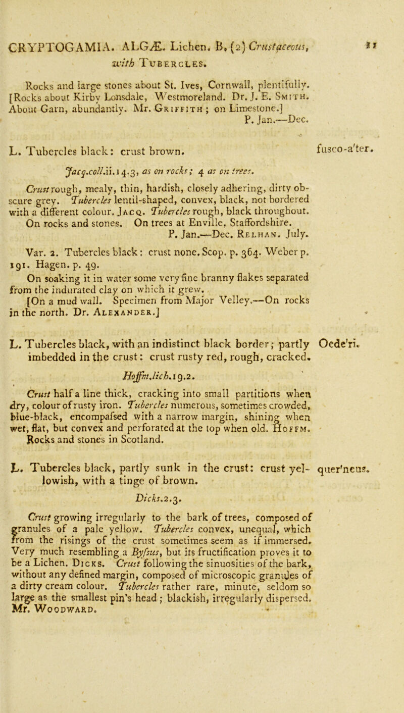 with Tubercles. Rocks and large stones about St. Ives, Cornwall, plentifully. [Rocks about Kirby Lonsdale, Westmoreland. Dr. J. E. Smith. About Gam, abundantly. Mr. Griffith ; on Limestone.] P. Jan.—Dec. L. Tubercles black: crust brown. fusco-a'ter. ‘Jacq.collXi.i^.'i,, as on rocks; 4 as on trees. Crust rough, mealy, thin, hardish, closely adhering, dirty ob- scure grey. ‘Tubercles lentil-shaped, convex, black, not bordered with a different colour. Jacq. Tubercles rough, black throughout. On rocks and stones. On trees at Enville, Staffordshire. P. Jan.—Dec. Relhan. July. Var. 2. Tubercles black: crust none. Scop. p. 364. Weber p. igi. Hagen, p. 49. On soaking it in water some very line branny flakes separated from the indurated clay on which it grew. [On a mud wall. Specimen from Major Velley.—On rocks in the north. Dr. Alexander.] L. Tubercles black, with an indistinct black border; partly Oede’ri. imbedded in the crust: crust rusty red, rough, cracked. HoffinJich. 19.2. 1 Crust half a line thick, cracking into small partitions when dry, colour of rusty iron. Tubercles numerous, sometimes crowded, blue-black, encompafsed with a narrow margin, shining when wet, flat, but convex and perforated at the top when old. Hoffm. Rocks and stones in Scotland. Jb. Tubercles black, partly sunk in the crust: crust yel- quer'neus. lowish, with a tinge of brown. Dicks. 2.3. ) Crust growing irregularly to the bark of trees, composed of granules of a pale yellow. Tubercles convex, unequal, which from the risings of the crust sometimes seem as if immersed. Very much resembling a Byfsus, but its fructification proves it to be a Lichen. Dicks. Crust followingthe sinuosities of the bark, without any defined margin, composed of microscopic granules of a dirty cream colour. Tubercles rather rare, minute, seldom so large as the smallest pin’s head ; blackish, irregularly dispersed. Mr. Wo QDWAP.Do