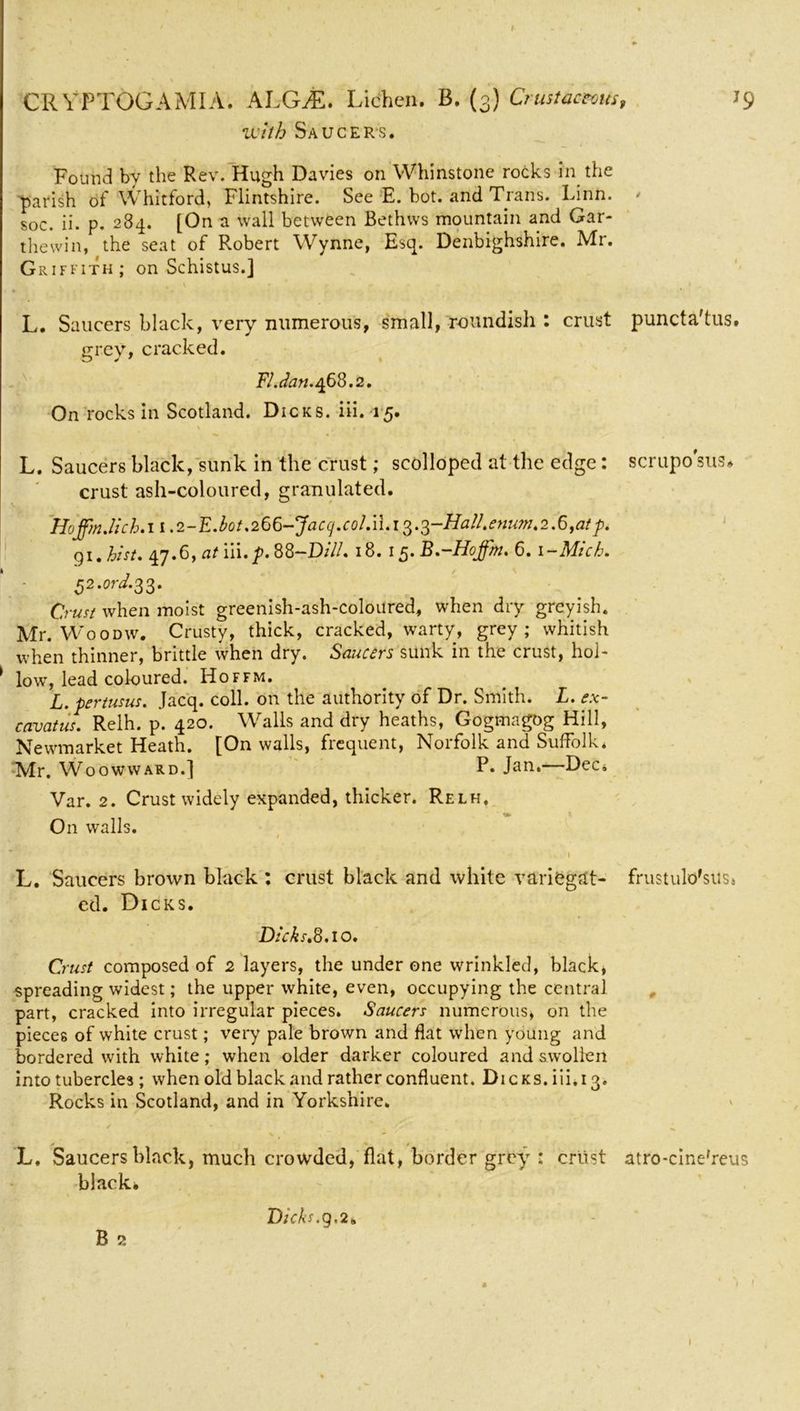 f CR VPTOGAMIA. ALGAL Lichen. B. (3) Crust actum with Saucers. Found by the Rev. Hugh Davies on Whinstone rocks in the parish of Whitford, Flintshire. See E. hot. and Trans. Linn, soc. ii. p. 284. [On a wall between Bethws mountain and Gar- thewin, the seat of Robert Wynne, Esq. Denbighshire. Mr. Griffith; on Schistus.j , \ L. Saucers black, very numerous, small, roundish : crust grey, cracked. FI.dan. 468.2. On rocks in Scotland. Dicks, iii. 15. L. Saucers black, sunk in the crust; scolloped at the edge: crust ash-coloured, granulated. HojpnJ;ch.n.2-E.bot.266-Jacq.colM.i3.3-Ha!!tenumt2.6fatp. gi. hist. 47.6, at iii.p. 88-D///. 18. 15. B.-Hoffm. 6.1 -Mich. 32.0nZ.33. Crust when moist greenish-ash-coloured, when dry greyish. Mr. Woodw. Crusty, thick, cracked, warty, grey; whitish when thinner, brittle when dry. Saucers sunk in the crust, hoi- * lowT, lead coloured. Hoffm. L. pertusus. Jacq. coll, on the authority of Dr. Smith. L. ex- cavatus. Relh. p. 420. Walls and dry heaths, Gogmagog Hill, Newmarket Heath. [On walls, frequent, Norfolk and Suffolk. Mr. Woowward.] P. Jan.—Dec. Var. 2. Crust widely expanded, thicker. Relh. On walls. t • »,v l » L. Saucers brown black : crust black and white variegat- ed. Dicks. Dicks.8.10. Crust composed of 2 layers, the under one wrinkled, black, spreading widest; the upper white, even, occupying the central part, cracked into irregular pieces. Saucers numerous, on the pieces of white crust; very pale brown and flat when young and bordered with white; when older darker coloured and swollen into tubercles; when old black and rather confluent. Dicks, iii. 13. Rocks in Scotland, and in Yorkshire. V  L, Saucers black, much crowded, flat, border grey : crust black* B 2 J9 0 puncta'tus. scrupo sus* frustulo'sitSi atro-cine'reus Dicks, g.2.