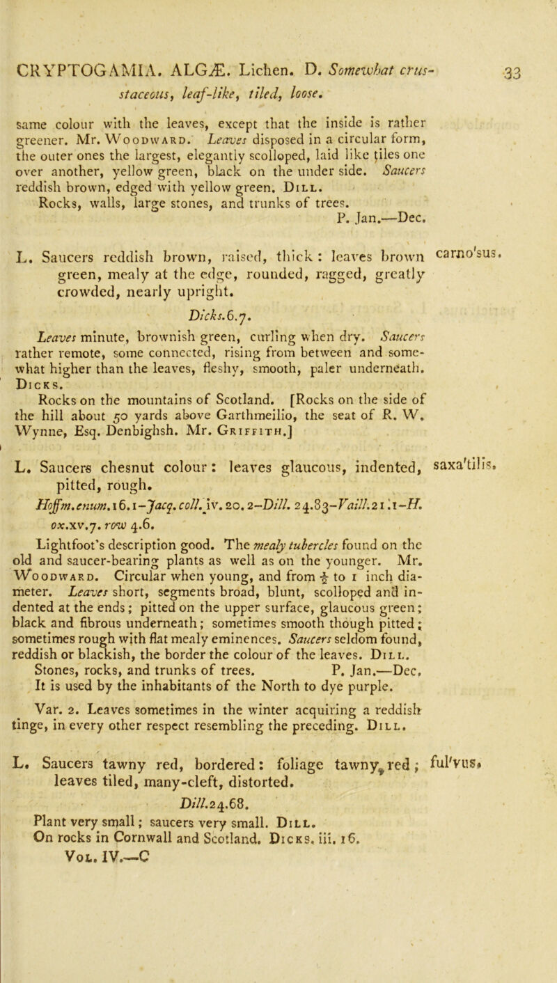 staceous, leaf-like, tiled, loose. same colour with the leaves, except that the inside is rather greener. Mr. Woodward. Leaves disposed in a circular form, the outer ones the largest, elegantly scolloped, laid like pies one over another, yellow green, black on the under side. Saucers reddish brown, edged with yellow green. Dill. Rocks, walls, large stones, and trunks of trees. P. Jan.—Dec. i L. Saucers reddish brown, raised, thick : leaves brown carno'sus. green, mealy at the edge, rounded, ragged, greatly crowded, nearly upright. Dicks.6.y. Leaves minute, brownish green, curling when dry. Saucers rather remote, some connected, rising from between and some- what higher than the leaves, fleshy, smooth, paler underneath. Dicks. , Rocks on the mountains of Scotland. [Rocks on the side of the hill about 50 yards above Garthmeilio, the seat of R. W. Wynne, Esq. Denbighsh. Mr. Griffith.] L. Saucers chesnut colour: leaves glaucous, indented, saxa'tilis. pitted, rough. Hojfm. enum. 16.1 -Jacq. coll.iv. 20.2-Dill. 2 4.8$-VailJ.21.1 -H. ox.xv.j. row 4.6. Lightfoot’s description good. The mealy tubercles found on the old and saucer-bearing plants as well as on the younger. Mr. Woodward. Circular when young, and from \ to 1 inch dia- meter. Leaves short, segments broad, blunt, scolloped and in- dented at the ends; pitted on the upper surface, glaucous green; black and fibrous underneath; sometimes smooth though pitted; sometimes rough with flat mealy eminences. Saucers seldom found, reddish or blackish, the border the colour of the leaves. Dill. Stones, rocks, and trunks of trees. P. Jan.—Dec. It is used by the inhabitants of the North to dye purple. Var. 2. Leaves sometimes in the vrinter acquiring a reddish tinge, in every other respect resembling the preceding. Dill. L. Saucers tawny red, bordered: foliage tawny^red; ful'vus# leaves tiled, many-cleft, distorted. Dill. 24.68. Plant very small; saucers very small. Dill. On rocks in Cornwall and Scotland. Dicks, iii, 16. Vol. IV.—C