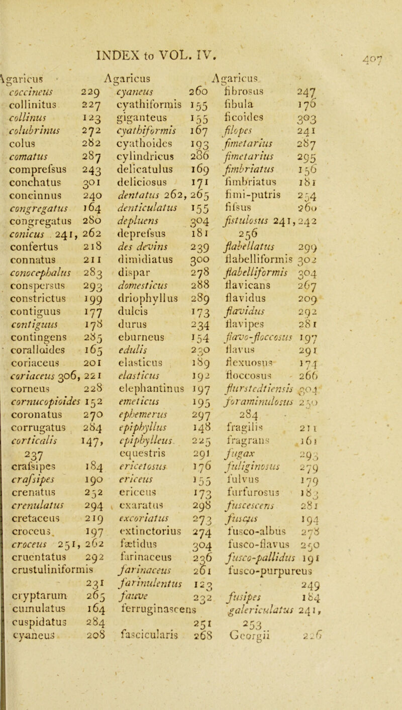 garicus A garicus A garicus O f coc cine Us 229 cyaneus 260 bbrosus 247 collinitus 227 cyathiformis J55 fibula 176 collinus I23 giganteus 155 licoides 3°3 colubrinus 272 cyathiformis 167 filopes 241 col us 282 cyathoides J93 fitne tar hts 287 comatus 287 cylindricus 286 fimetarius 295 comprelsus 243 delicatulus 169 fmbriatus 156 conchatus 3QI deliciosus I7I fimbriatus 181 coneinnus 240 dent at us 262, 265 fimi-putris 2 54 congregatus 164 denticulatus 155 fils us 260 congregatus 280 depluens 3°4 fistulosus 241, 242 conicus 241, 262 depreisus 181 256 confertus 218 des devins 239 fiabellatus 299 connatus 211 dimidiatus 3°° flabelliformis 30 2 conocephalus 283 dispar 278 jiabelliformis 3°4 conspersus 293 domesticus 288 flavicans 267 constrictus 199 driophyllus 289 flavidus 209 contiguus 177 dulcis J73 flavidus 292 contiguus 17(8 durus 2 34 flavipes 281 contingens 285 eburneus 154 jiavo-floccosus 197 coralloides 165 edulis 2 30 flavus 291 co ri ace us 201 elasticus 189 flexuosus 174 coriaceus 306, 221 elasticus 192 fioccosus 266 corneus 228 elephantinus 197 furstcdtiensis 3°-l cornucopioides 152 eme ticits J95 for aminulo sus 250 coronatus 270 ephemeras 297 284 corrugatus 284 epiphyllus 148 fragilis 211 corticalis J47> cpiphylleus 225 frag rails 161 2 37 equestris 291 fugax 2 93 cralsipes 184 ericetosus 176 fuliginosus 279 crafsipes 190 ericeus 155 fulvus 179 crenatus 252 ericeus l73 furfurosus J«3 crenulatus 2 94 cxarat us 298 fuscescens 281 cretaceus 219 excoriatus 27 3 fusqus 194 croce us 197 extinctorius 274 fusco-albus 278 croceus 251, 262 fetidus 3°4 fusco-flavus 250 cruentatus 292 farinaceus 236 fusco-pallidus >9* crustuiiniformis farina ceus 2S1 fusco-purpureus - • • 231 farinulentus 12 3 , . 249 cryptarum 265 fauve 232 fusipes 184 cmnulatus 164 ferruginascens galericulatus 241, cuspidatus 284 25l . 253.. cyaneuS 208 fascicularis 26S Georgii 2J> t
