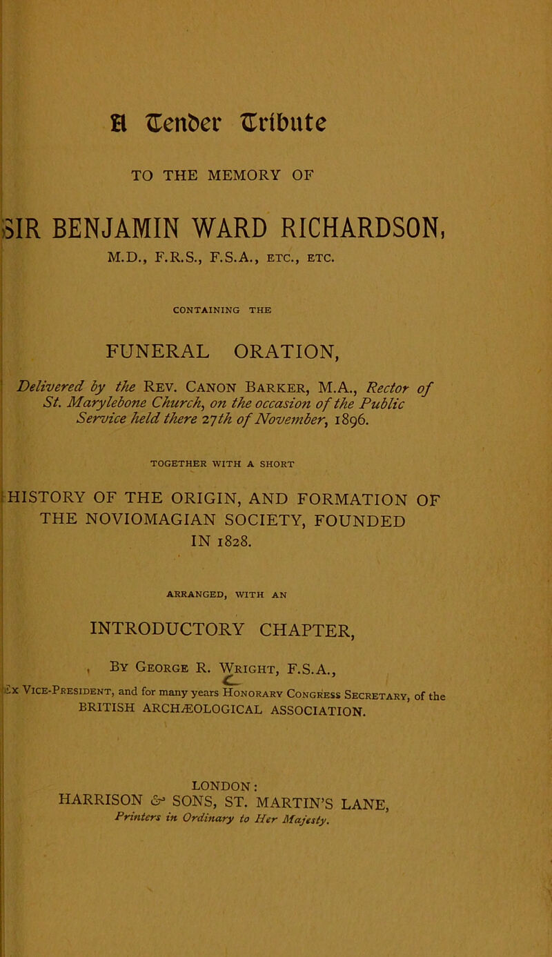 H £enber tribute TO THE MEMORY OF -SIR BENJAMIN WARD RICHARDSON, M.D., F.R.S., F.S.A., etc., etc. CONTAINING THE FUNERAL ORATION, Delivered by the Rev. Canon Barker, M.A., Rector of St. Marylebone Church, on the occasio?i of the Public Service held there 27th of November, 1896. TOGETHER WITH A SHORT 1 HISTORY OF THE ORIGIN, AND FORMATION OF THE NOVIOMAGIAN SOCIETY, FOUNDED IN 1828. ARRANGED, WITH AN INTRODUCTORY CHAPTER, , By George R. Wright, F.S.A., -x Vice-President, and for many years Honorary Congress Secretary, of the BRITISH ARCHAEOLOGICAL ASSOCIATION. LONDON: HARRISON &> SONS, ST. MARTIN’S LANE, Printers in Ordinary to Her Majesty.