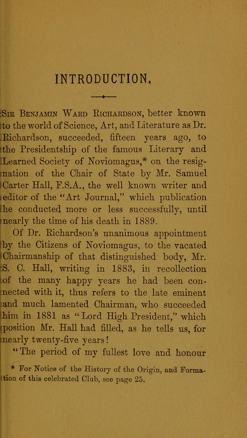 INTRODUCTION. ;Sir Benjamin Ward Bichardson, better known .to the world of Science, Art, and Literature as Dr. ^Bichardson, succeeded, fifteen years ago, to ‘the Presidentship of the famous Literary and Learned Society of Noviomagus,* on the resig- nation of the Chair of State by Mr. Samuel '.Carter Hall, F.S.A., the well known writer and seditor of the “Art Journal,” which publication he conducted more or less successfully, until nearly the time of his death in 1889. Of Dr. Bichardson’s unanimous appointment by the Citizens of Noviomagus, to the vacated i Chairmanship of that distinguished body, Mr. ;S. C. Hall, writing in 1883, in recollection of the many happy years he had been con- nected with it, thus refers to the late eminent and much lamented Chairman, who succeeded him in 1881 as “Lord High President,” which position Mr. Hall had filled, as he tells us, for (nearly twenty-five years! “The period of my fullest love and honour * For Notice of the History of the Origin, and Forma- tion of this celebrated Club, see page 25.