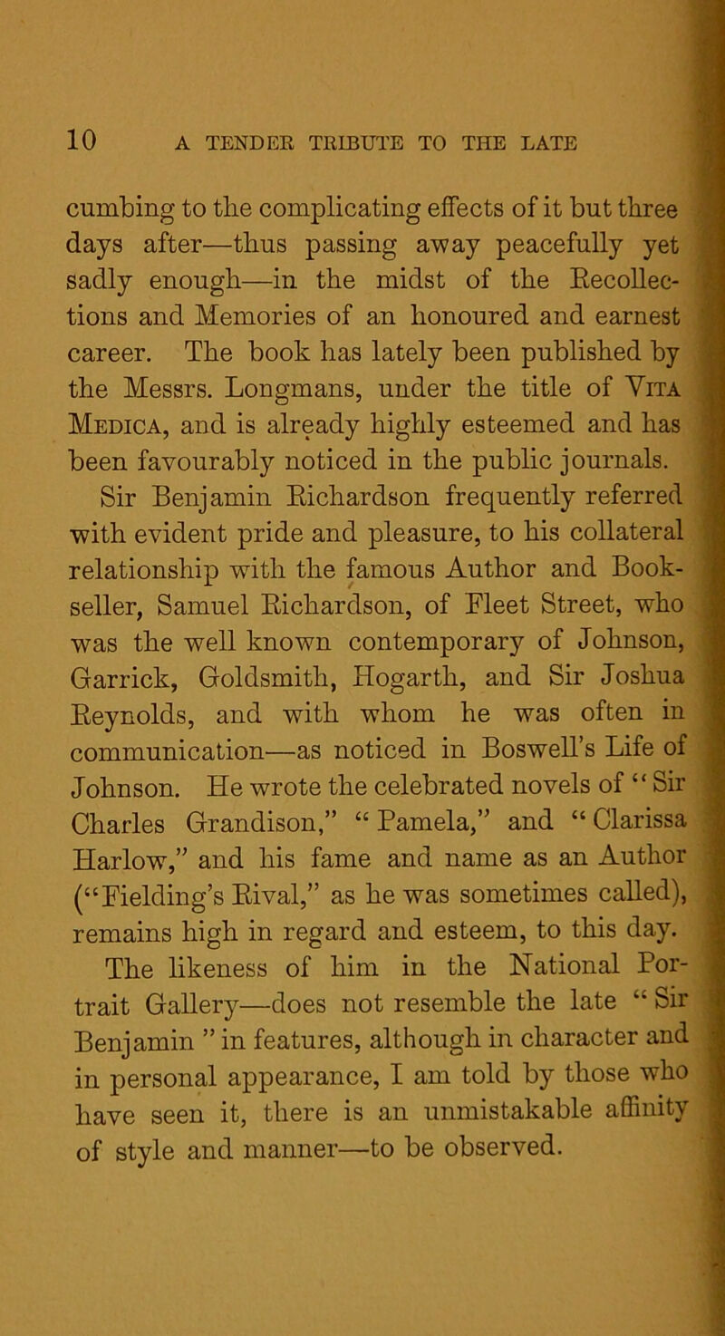 cumbing to the complicating effects of it but three days after—thus passing away peacefully yet sadly enough—in the midst of the Recollec- tions and Memories of an honoured and earnest career. The book has lately been published by the Messrs. Longmans, under the title of Vita Medica, and is already highly esteemed and has been favourably noticed in the public journals. Sir Benjamin Richardson frequently referred with evident pride and pleasure, to his collateral relationship with the famous Author and Book- seller, Samuel Richardson, of Rleet Street, who was the well known contemporary of Johnson, Garrick, Goldsmith, Hogarth, and Sir Joshua Reynolds, and with whom he was often in communication—as noticed in Boswell’s Life of Johnson. He wrote the celebrated novels of “ Sir Charles Grandison,” “ Pamela,” and “ Clarissa Harlow,” and his fame and name as an Author (“Fielding’s Rival,” as he was sometimes called), remains high in regard and esteem, to this day. The likeness of him in the National Por- trait Gallery—does not resemble the late “ Sir Benjamin ” in features, although in character and in personal appearance, I am told by those who have seen it, there is an unmistakable affinity of style and manner—to be observed.