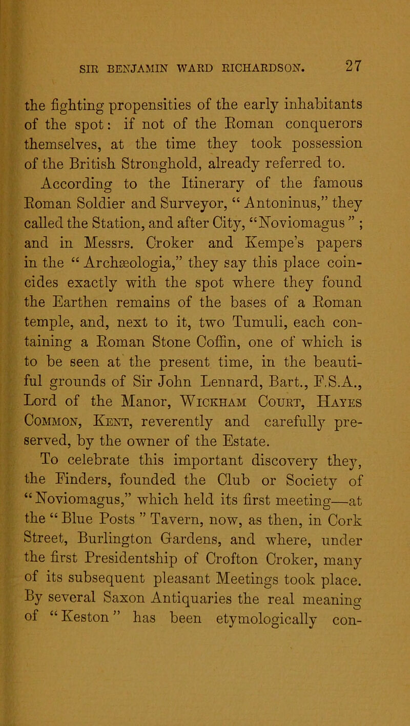 the fighting propensities of the early inhabitants of the spot: if not of the Roman conquerors themselves, at the time they took possession of the British Stronghold, already referred to. According to the Itinerary of the famous Roman Soldier and Surveyor, “ Antoninus,” they called the Station, and after City, “Noviomagus ” ; and in Messrs. Croker and Kempe’s papers in the “ Archseologia,” they say this place coin- cides exactly with the spot where they found the Earthen remains of the bases of a Roman temple, and, next to it, two Tumuli, each con- taining a Roman Stone Coffin, one of which is to be seen at the present time, in the beauti- ful grounds of Sir John Lennard, Bart., F.S.A., Lord of the Manor, Wickham Court, Hayes Common, Kent, reverently and carefully pre- served, by the owner of the Estate. To celebrate this important discovery they, the Finders, founded the Club or Society of “ Noviomagus,” which held its first meeting—at the “ Blue Posts ” Tavern, now, as then, in Cork Street, Burlington Gardens, and where, under the first Presidentship of Crofton Croker, many of its subsequent pleasant Meetings took place. By several Saxon Antiquaries the real meaning of “ Keston ” has been etymologically con-