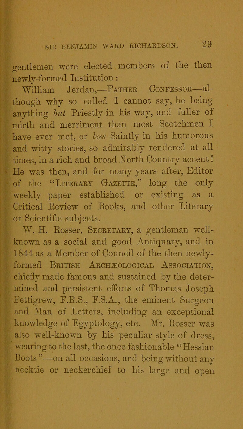 gentlemen were elected members of the then newly-formed Institution: William Jerdan,—Father Confessor—al- though why so called I cannot say, he being anything but Priestly in his way, and fuller of mirth and merriment than most Scotchmen I have ever met, or less Saintly in his humorous and witty stories, so admirably rendered at all times, in a rich and broad North Country accent! > He was then, and for many years after, Editor of the “Literary Gazette,” long the only weekly paper established or existing as a Critical Eeview of Books, and other Literary or Scientific subjects. W. H. Eosser, Secretary, a gentleman well- known as a social and good Antiquary, and in 1844 as a Member of Council of the then newly- formed British Archaeological Association, chiefly made famous and sustained by the deter- mined and persistent efforts of Thomas Joseph Pettigrew, F.E.S., F.S.A., the eminent Surgeon and Man of Letters, including an exceptional knowledge of Egyptology, etc. Mr. Eosser was also well-known by his peculiar style of dress, wearing to the last, the once fashionable “Hessian Boots ”—on all occasions, and being without any necktie or neckerchief to his large and open