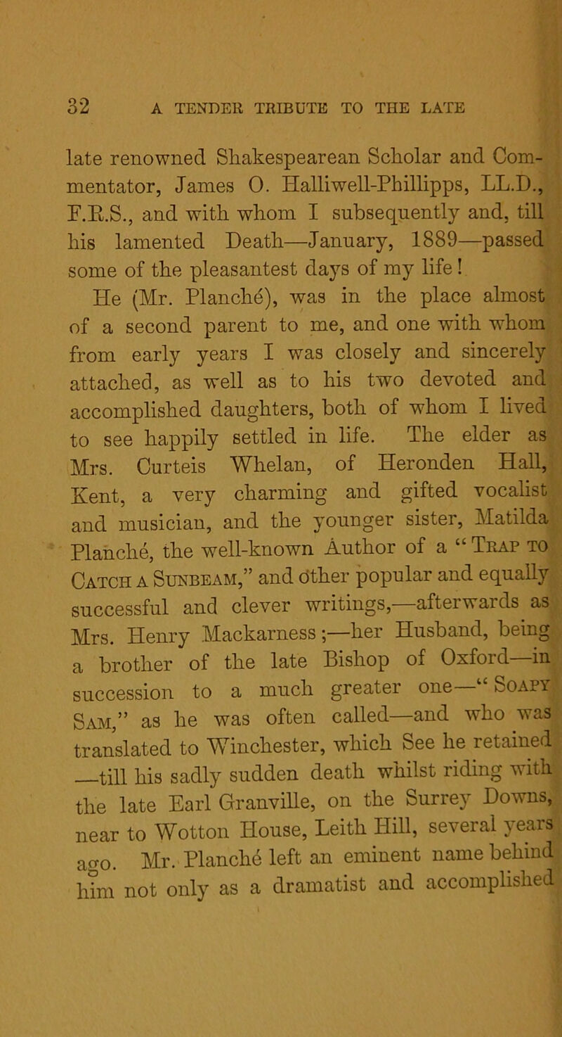 late renowned Shakespearean Scholar and Com- mentator, James 0. Halliwell-Phillipps, LL.D., F.K.S., and with whom I subsequently and, till his lamented Death—January, 1889—passed some of the pleasantest days of my life! He (Mr. Planche), was in the place almost of a second parent to me, and one with whom from early years I wTas closely and sincerely attached, as well as to his two devoted and accomplished daughters, both of whom I lived to see happily settled in life. The elder as Mrs. Curteis Whelan, of Heronden Hall, Kent, a very charming and gifted vocalist and musician, and the younger sister, Matilda Planche, the well-known Author of a “ Trap to Catch a Sunbeam,” and Other popular and equally successful and clever writings, afteiwaids as Mrs. Henry Mackarnessher Husband, being a brother of the late Bishop of Oxford—in succession to a much greater one 1 SO/\py Sam,” as he was often called—and who was translated to Winchester, which See he retained till his sadly sudden death whilst riding with the late Earl Granville, on the Surrey Downs, near to Wotton House, Leith Hill, several years ao-o. Mr. Planche left an eminent name behind him not only as a dramatist and accomplished