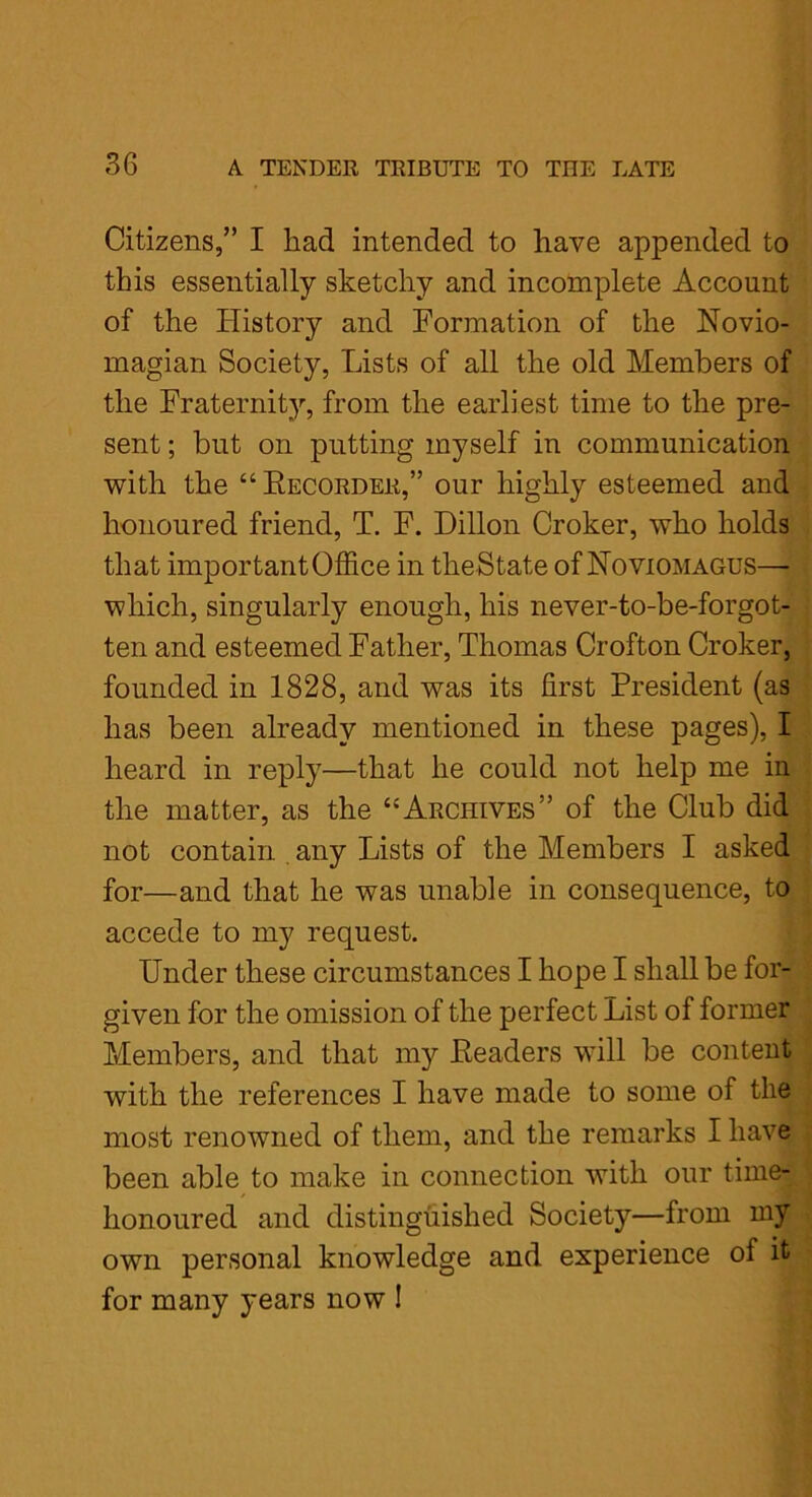 Citizens,” I had intended to have appended to this essentially sketchy and incomplete Account of the History and Formation of the Novio- magian Society, Lists of all the old Members of the Fraternity, from the earliest time to the pre- sent ; but on putting myself in communication with the “Recorder,” our highly esteemed and honoured friend, T. F. Dillon Croker, who holds that important Office in tlieState of Noviomagus—- which, singularly enough, his never-to-be-forgot- ten and esteemed Father, Thomas Crofton Croker, founded in 1828, and was its first President (as has been already mentioned in these pages), I heard in reply—that he could not help me in the matter, as the “Archives” of the Club did not contain, any Lists of the Members I asked for—and that he was unable in consequence, to accede to my request. Under these circumstances I hope I shall be for- given for the omission of the perfect List of former Members, and that my Readers will be content with the references I have made to some of the most renowned of them, and the remarks I have been able to make in connection with our time- honoured and distinguished Society—from my own personal knowledge and experience of it for many years now !